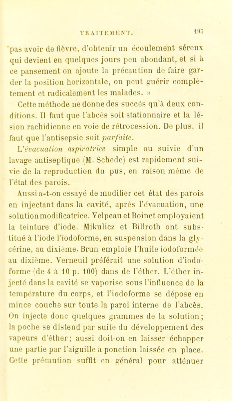 10:; 'pus avoir de fièvre, d’obtenir un écoulement séreux qui devient en quelques jours peu abondant, et si à ce pansement on ajoute la précaution de faire gar- der la position horizontale, on peut guérir complè- tement et radicalement les malades. » Cette méthode ne donne des succès qu’à deux con- ditions. 11 faut que l’abcès soit stationnaire et la lé- sion rachidienne en voie de rétrocession. De plus, il faut que l'antisepsie soit parfaite. L'évacuation aspiratrice simple ou suivie d'un lavage antiseptique (M. Schede) est rapidement sui- vie de la reproduction du pus, en raison même de l'état des parois. Aussi a-t-on essayé de modifier cet état des parois en injectant dans la cavité, après l’évacuation, une solution modificatrice. Velpeau et Boinet employaient la teinture d’iode. Mikulicz et Billroth ont subs- titué à l’iode l’iodoforme, en suspension dans la gly- cérine, au dixième. Brun emploie l’huile iodoformée au dixième. Verneuil préférait une solution d’iodo- forme (de -1 à 10 p. 100) dans de l’éther. L’éther in- jecté dans la cavité se vaporise sous l’influence de la température du corps, et l’iodoforme se dépose en mince couche sur toute la paroi interne de l’abcès. On injecte donc quelques grammes de la solution; la poche se distend par suite du développement des vapeurs d’éther; aussi doit-on en laisser échapper une partie par l’aiguille à ponction laissée en place. Cotte précaution suffit on général pour atténuer