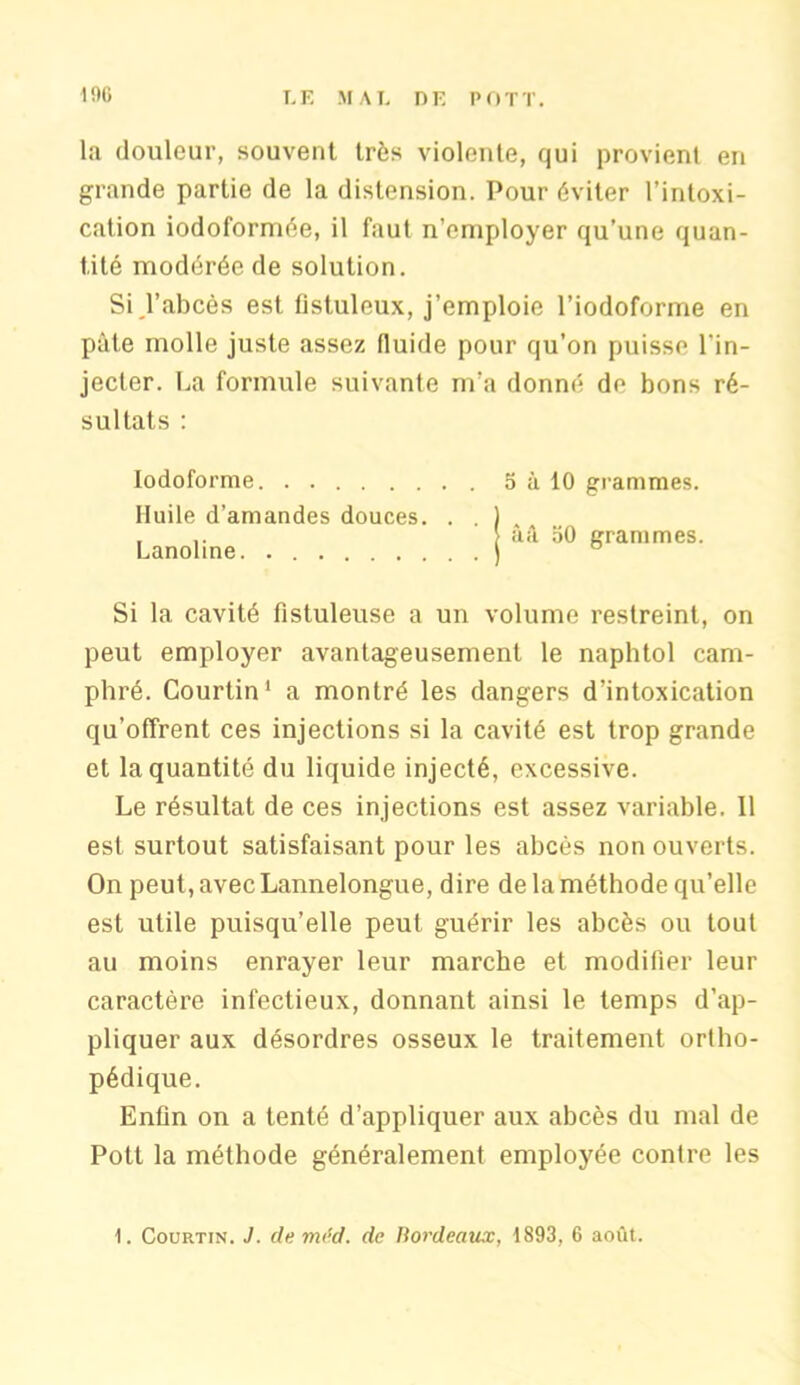 la douleur, souvent très violente, qui provient en grande partie de la distension. Pour éviter l’intoxi- cation iodoformée, il faut n’employer qu’une quan- tité modérée de solution. Si l’abcès est tistuleux, j’emploie l’iodoforme en pâte molle juste assez fluide pour qu’on puisse l'in- jecter. La formule suivante m’a donné de bons ré- sultats : Iodoforme Huile d’amandes douces. . . Lanoline. 5 à 10 grammes, àâ 50 grammes. Si la cavité fistuleuse a un volume restreint, on peut employer avantageusement le naphtol cam- phré. Courtin1 a montré les dangers d’intoxication qu’offrent ces injections si la cavité est trop grande et la quantité du liquide injecté, excessive. Le résultat de ces injections est assez variable. Il est surtout satisfaisant pour les abcès non ouverts. On peut, avec Lannelongue, dire de la méthode qu’elle est utile puisqu’elle peut guérir les abcès ou tout au moins enrayer leur marche et modifier leur caractère infectieux, donnant ainsi le temps d’ap- pliquer aux désordres osseux le traitement ortho- pédique. Enfin on a tenté d’appliquer aux abcès du mal de Potl la méthode généralement employée contre les