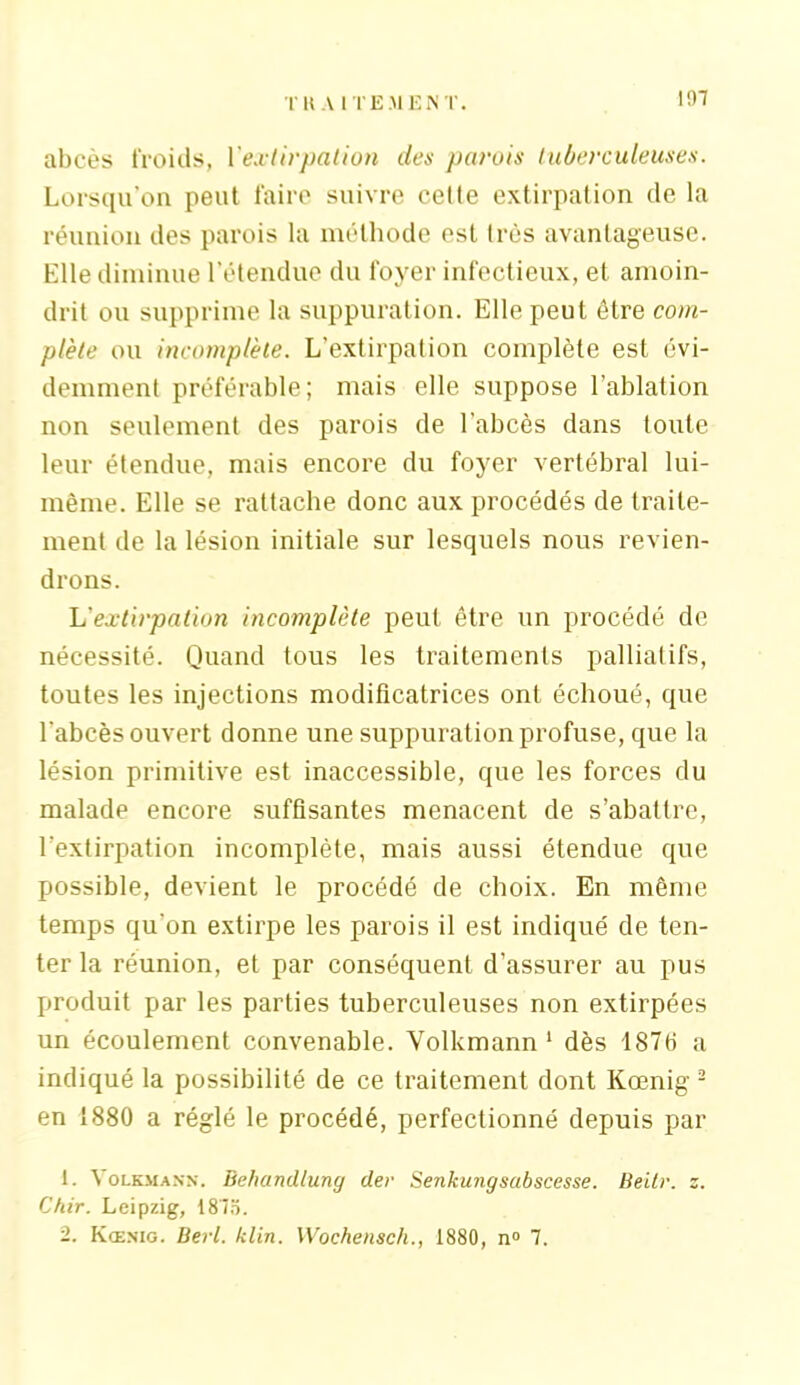 abcès froids, {'extirpation des parois tuberculeuses. Lorsqu’on peut faire suivre celle extirpation de la réunion des parois la méthode est très avantageuse. Elle diminue l’étendue du foyer infectieux, et amoin- drit ou supprime la suppuration. Elle peut être com- plète ou incomplète. L'extirpation complète est évi- demment préférable; mais elle suppose l’ablation non seulement des parois de l’abcès dans toute leur étendue, mais encore du foyer vertébral lui- même. Elle se rattache donc aux procédés de traite- ment de la lésion initiale sur lesquels nous revien- drons. L'extirpation incomplète peut être un procédé de nécessité. Quand tous les traitements palliatifs, toutes les injections modificatrices ont échoué, que l’abcès ouvert donne une suppuration profuse, que la lésion primitive est inaccessible, que les forces du malade encore suffisantes menacent de s’abattre, l’extirpation incomplète, mais aussi étendue que possible, devient le procédé de choix. En même temps qu’on extirpe les parois il est indiqué de ten- ter la réunion, et par conséquent d’assurer au pus produit par les parties tuberculeuses non extirpées un écoulement convenable. Volkmann 1 dès 1876 a indiqué la possibilité de ce traitement dont Kœnig 2 en 1880 a réglé le procédé, perfectionné depuis par 1. Volkmann. Behandtluny der Senkungsabscesse. Beitr. z. Chir. Leipzig, 1875. 2. Kœnig. Berl. klin. Wochensch., 1880, n° 7.