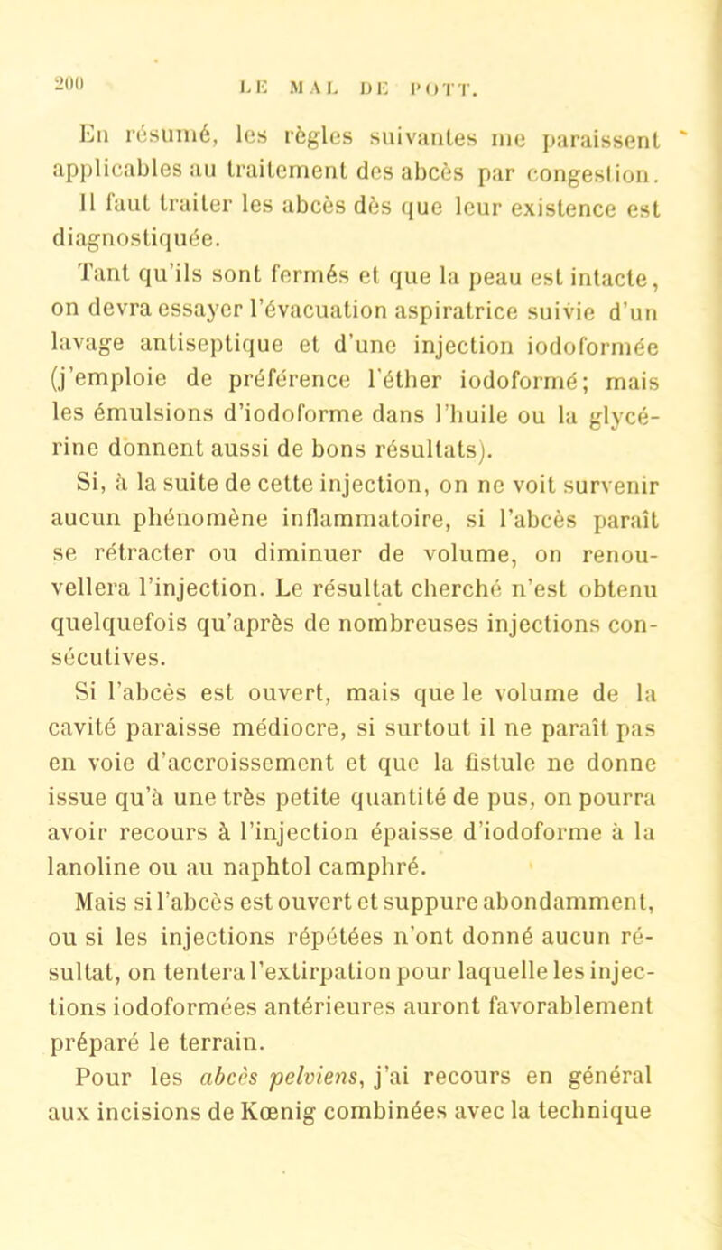 En résumé, les règles suivantes me paraissent applicables au traitement des abcès par congestion. Il laut traiter les abcès dès que leur existence est diagnostiquée. Tant qu’ils sont fermés et que la peau est intacte, on devra essayer l’évacuation aspiratrice suivie d’un lavage antiseptique et d’une injection iodoformée (j’emploie de préférence l'éther iodoformé; mais les émulsions d’iodoforme dans l’huile ou la glycé- rine donnent aussi de bons résultats). Si, à la suite de cette injection, on ne voit survenir aucun phénomène inflammatoire, si l’abcès paraît se rétracter ou diminuer de volume, on renou- vellera l’injection. Le résultat cherché n’est obtenu quelquefois qu’après de nombreuses injections con- sécutives. Si l’abcès est ouvert, mais que le volume de la cavité paraisse médiocre, si surtout il ne paraît pas en voie d’accroissement et que la fistule ne donne issue qu’à une très petite quantité de pus, on pourra avoir recours à l’injection épaisse d’iodoforme à la lanoline ou au naphtol camphré. Mais si l’abcès est ouvert et suppure abondamment, ou si les injections répétées n’ont donné aucun ré- sultat, on tentera l’extirpation pour laquelle les injec- tions iodoformées antérieures auront favorablement préparé le terrain. Pour les abcès pelviens, j’ai recours en général aux incisions de Kœnig combinées avec la technique