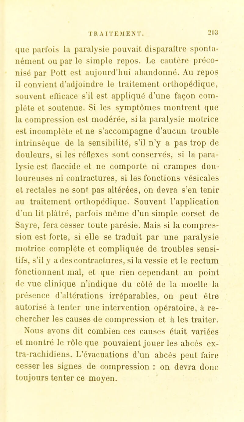 TRAITEMENT. 2113 que parfois la paralysie pouvait disparaître sponta- nément ou par le simple repos. Le cautère préco- nisé par l’ott est aujourd’hui abandonné. Au repos il convient d'adjoindre le traitement orthopédique, souvent efticace s’il est appliqué d’une façon com- plète et soutenue. Si les symptômes montrent que la compression est modérée, si la paralysie motrice est incomplète et ne s’accompagne d’aucun trouble intrinsèque de la sensibilité, s’il n’y a pas trop de douleurs, si les réflexes sont conservés, si la para- lysie est flaccide et ne comporte ni crampes dou- loureuses ni contractures, si les fonctions vésicales et rectales ne sont pas altérées, on devra s’en tenir au traitement orthopédique. Souvent l’application d’un lit plâtré, parfois même d’un simple corset de Sayre, fera cesser toute parésie. Mais si la compres- sion est forte, si elle se traduit par une paralysie motrice complète et compliquée de troubles sensi- tifs, s’il y a des contractures, si la vessie et le rectum fonctionnent mal, et que rien cependant au point de vue clinique n’indique du côté de la moelle la présence d’altérations irréparables, on peut être autorisé à tenter une intervention opératoire, à re- chercher les causes de compression et à les traiter. Nous avons dit combien ces causes était variées et montré le rôle que pouvaient jouer les abcès ex- tra-rachidiens. L’évacuations d’un abcès peut faire cesser les signes de compression : on devra donc toujours tenter ce moyen.