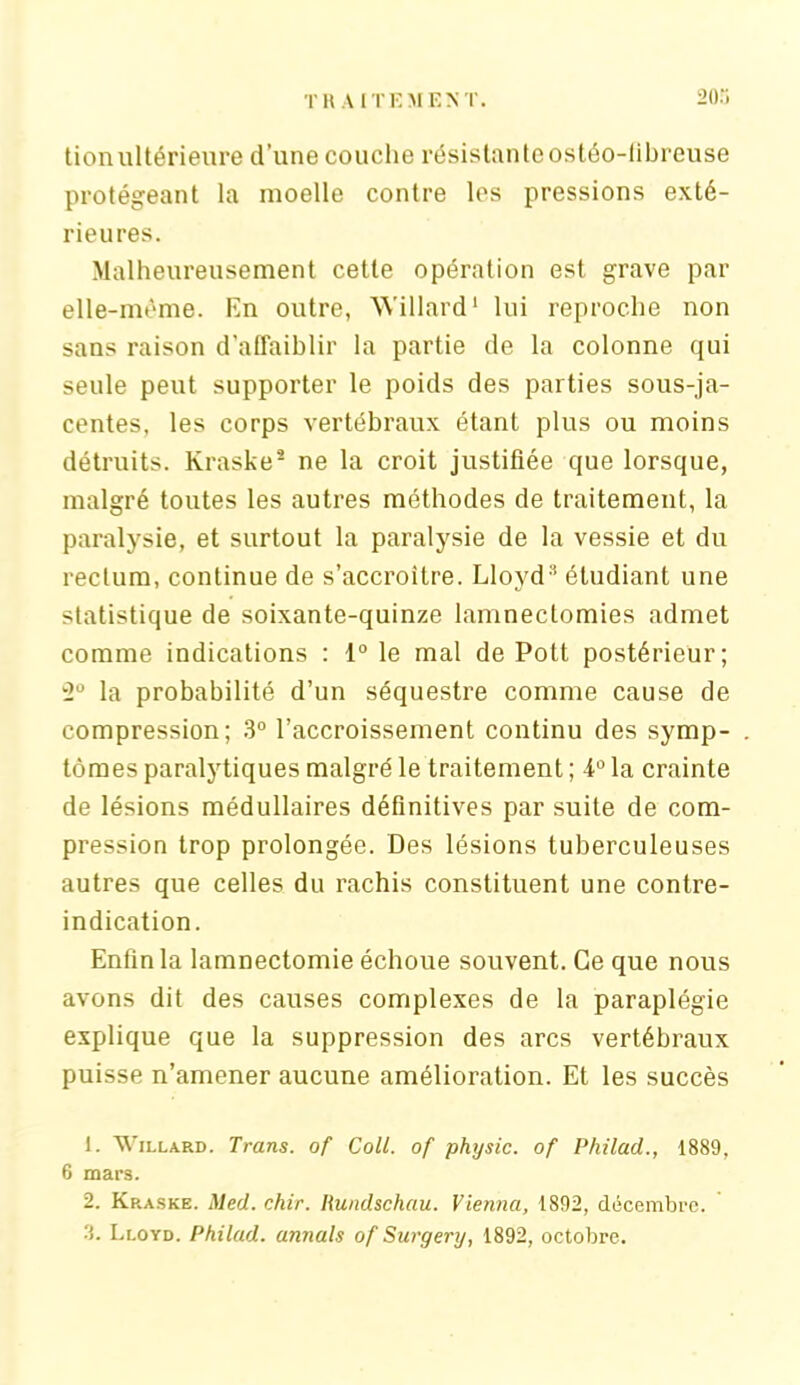 tionultérieure d’une couche résistanteostéo-libreuse protégeant la moelle contre les pressions exté- rieures. Malheureusement cette opération est grave par elle-même. En outre, Willard1 2 lui reproche non sans raison d’affaiblir la partie de la colonne qui seule peut supporter le poids des parties sous-ja- centes, les corps vertébraux étant plus ou moins détruits. Kraske* ne la croit justifiée que lorsque, malgré toutes les autres méthodes de traitement, la paralysie, et surtout la paralysie de la vessie et du rectum, continue de s’accroître. Lloyd® étudiant une statistique de soixante-quinze lamnectomies admet comme indications : 1° le mal de Pott postérieur; 2° la probabilité d’un séquestre comme cause de compression; 3° l’accroissement continu des symp- tômes paralytiques malgré le traitement ; -i0 la crainte de lésions médullaires définitives par suite de com- pression trop prolongée. Des lésions tuberculeuses autres que celles du rachis constituent une contre- indication. Enfin la lamnectomie échoue souvent. Ce que nous avons dit des causes complexes de la paraplégie explique que la suppression des arcs vertébraux puisse n’amener aucune amélioration. Et les succès 1. Willard. Trans. of Coll, of physic. of Philad., 1889, 6 mars. 2. Kp.aske. Med. chir. Rundschau. Vienna, 1892, décembre. Lloyd. Philad. annals of Surgery, 1892, octobre.