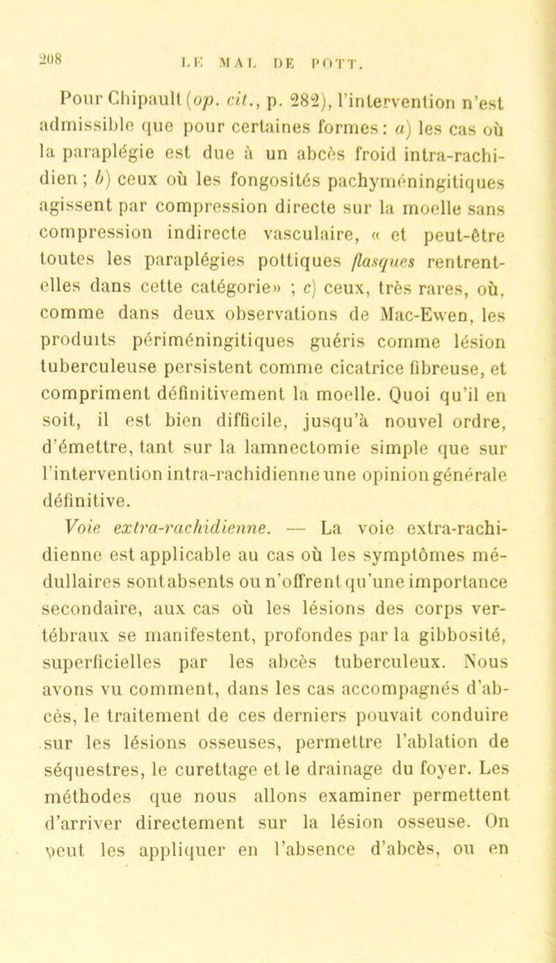 21)8 Pour Chipault (op. cil,., p. 282), l’intervention n’est admissible (|ue pour certaines formes: a) les cas où la paraplégie est due à un abcès froid intra-rachi- dien; b) ceux où les fongosités pachyméningitiques agissent par compression directe sur la moelle sans compression indirecte vasculaire, « et peut-être toutes les paraplégies pottiques flanques rentrent- elles dans cette catégorie» ; c) ceux, très rares, où, comme dans deux observations de Mac-Ewen, les produits périméningitiques guéris comme lésion tuberculeuse persistent comme cicatrice fibreuse, et compriment définitivement la moelle. Quoi qu’il en soit, il est bien difficile, jusqu’à nouvel ordre, d’émettre, tant sur la lamnectomie simple que sur l’intervention intra-rachidienneune opinion générale définitive. Voie extra-rachidienne. — La voie extra-rachi- dienne est applicable au cas où les symptômes mé- dullaires sontabsents ou n'offrent qu’une importance secondaire, aux cas où les lésions des corps ver- tébraux se manifestent, profondes par la gibbosité, superficielles par les abcès tuberculeux. Nous avons vu comment, dans les cas accompagnés d’ab- cès, le traitement de ces derniers pouvait conduire sur les lésions osseuses, permettre l’ablation de séquestres, le curettage et le drainage du foyer. Les méthodes que nous allons examiner permettent d’arriver directement sur la lésion osseuse. On veut les appliquer en l’absence d’abcès, ou en