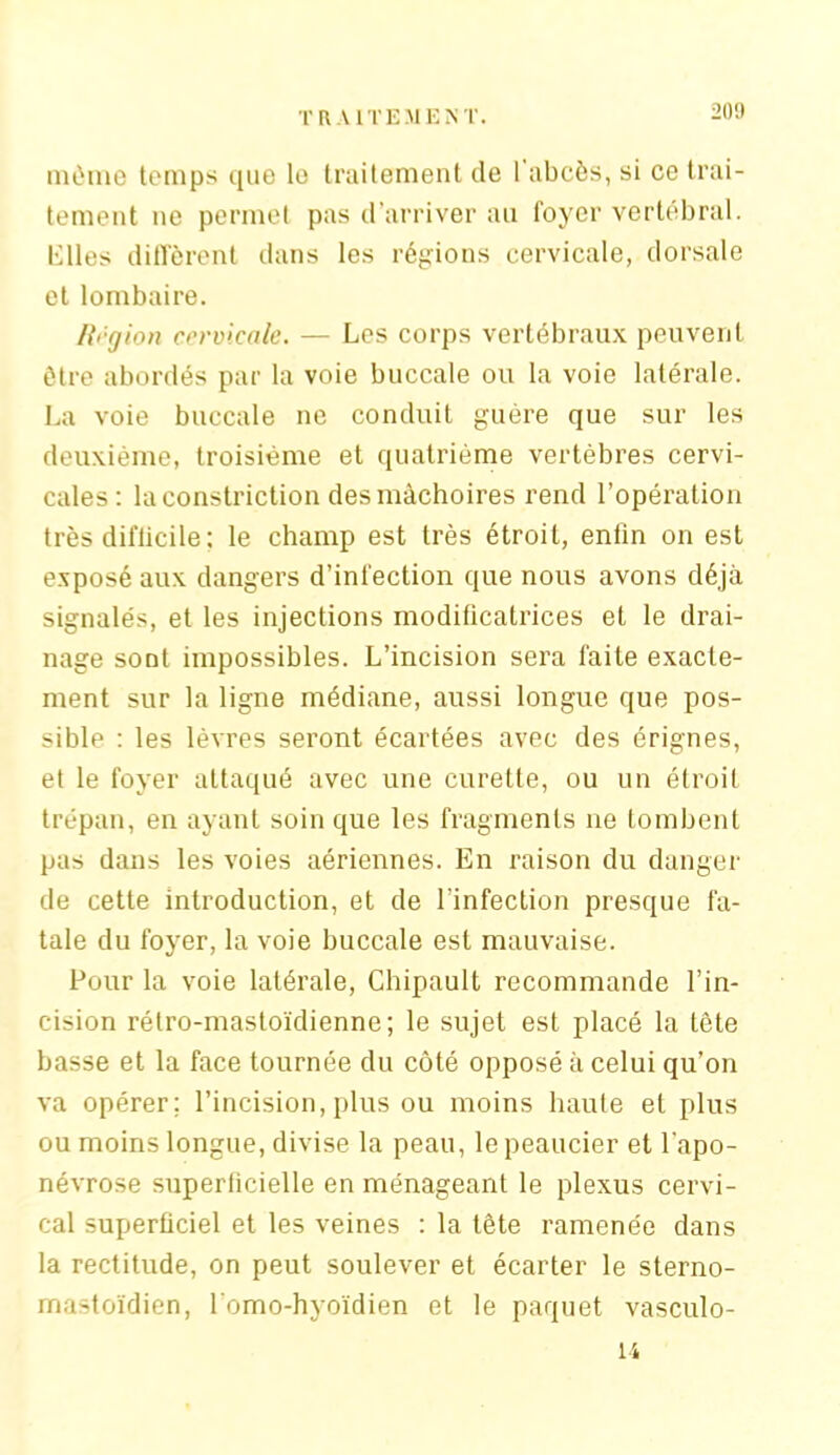 niùme temps que le traitement de l’abcès, si ce trai- tement ne permet pas d’arriver au foyer vertébral. Elles diffèrent dans les régions cervicale, dorsale et lombaire. Rt'-gion cervicale. — Les corps vertébraux peuvent être abordés par la voie buccale ou la voie latérale. La voie buccale ne conduit guère que sur les deuxième, troisième et quatrième vertèbres cervi- cales: la constriction des mâchoires rend l’opération très diflicile : le champ est très étroit, enfin on est exposé aux dangers d’infection que nous avons déjà signalés, et les injections modificatrices et le drai- nage sont impossibles. L’incision sera faite exacte- ment sur la ligne médiane, aussi longue que pos- sible : les lèvres seront écartées avec des érignes, et le foyer attaqué avec une curette, ou un étroit trépan, en ayant soin que les fragments ne tombent pas dans les voies aériennes. En raison du danger de cette introduction, et de l’infection presque fa- tale du foyer, la voie buccale est mauvaise. Pour la voie latérale, Chipault recommande l’in- cision rétro-mastoïdienne; le sujet est placé la tête basse et la face tournée du côté opposé à celui qu’on va opérer; l’incision,plus ou moins haute et plus ou moins longue, divise la peau, le peaucier et l'apo- névrose superficielle en ménageant le plexus cervi- cal superficiel et les veines : la tête ramenée dans la rectitude, on peut soulever et écarter le sterno- rnastoïdien, l’omo-hyoïdien et le paquet vasculo- li