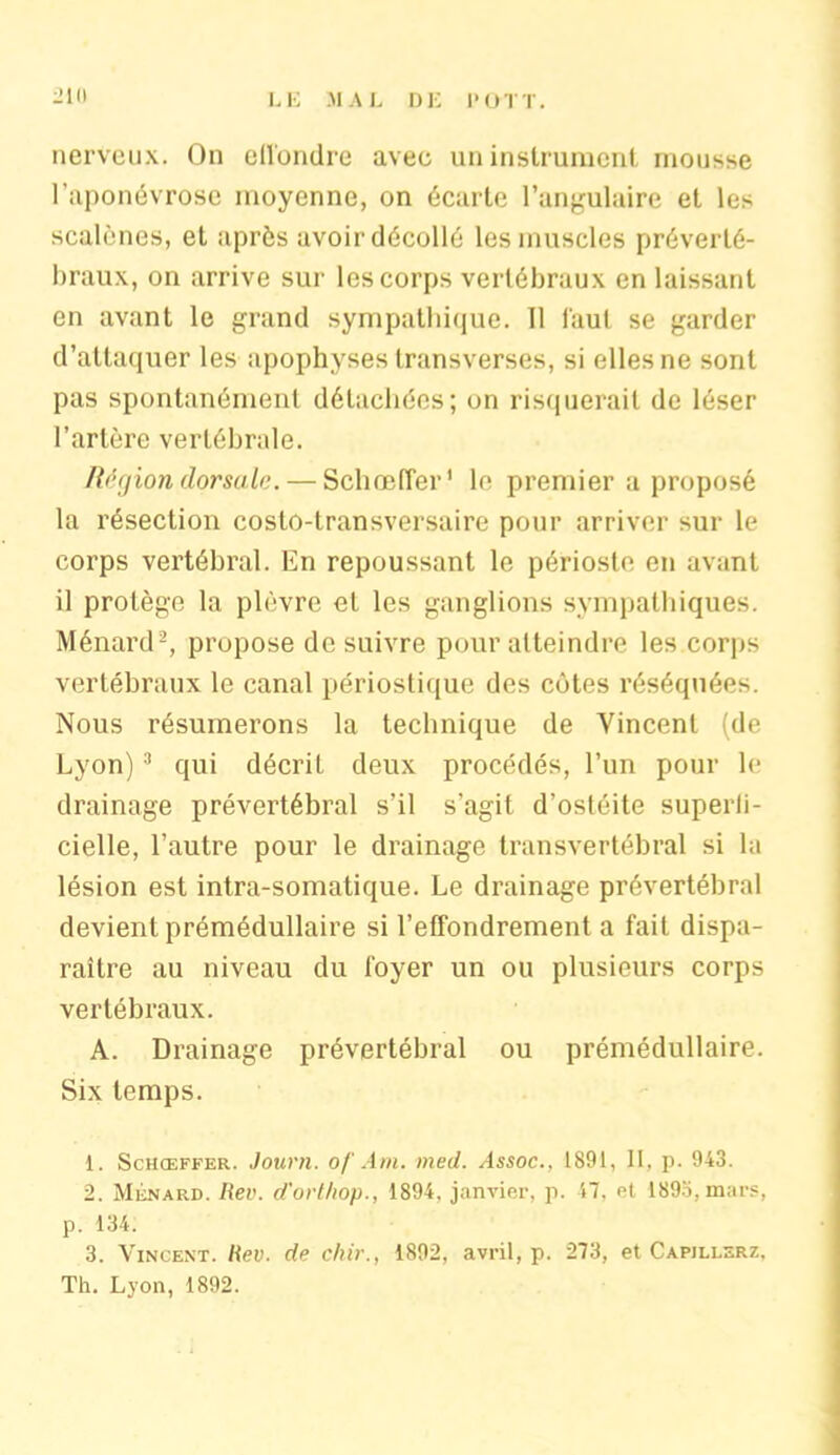 nerveux. On effondre avec un instrument mousse l’aponévrose moyenne, on écarte l’angulaire et les scalènes, et après avoir décollé les muscles préverté- braux, on arrive sur les corps vertébraux en laissant on avant le grand sympathique. 11 faut se garder d’attaquer les apophyses transverses, si elles ne sont pas spontanément détachées; on risquerait de léser l’artère vertébrale. Région dorsale. — Schœffer' le premier a proposé la résection costo-transversaire pour arriver sur le corps vertébral. En repoussant le périoste en avant il protège la plèvre et les ganglions sympathiques. Ménard1 2, propose de suivre pour atteindre les corps vertébraux le canal périostique des côtes réséquées. Nous résumerons la technique de Vincent (de Lyon)3 qui décrit deux procédés, l’un pour le drainage prévertébral s’il s'agit d’ostéite superli- cielle, l’autre pour le drainage transvertébral si la lésion est intra-somatique. Le drainage prévertébral devient prémédullaire si l’effondrement a fait dispa- raître au niveau du foyer un ou plusieurs corps vertébraux. A. Drainage prévertébral ou prémédullaire. Six temps. 1. Schœffer. Journ. of Am. med. Assoc., 1891, II, p. 943. 2. Ménard. Rev. d'orthop., 1894, janvier, p. 47, et 1893,mars, p. 134. 3. Vincent. Rev. de chir., 1892, avril, p. 273, et Capjllerz, Th. Lyon, 1892.