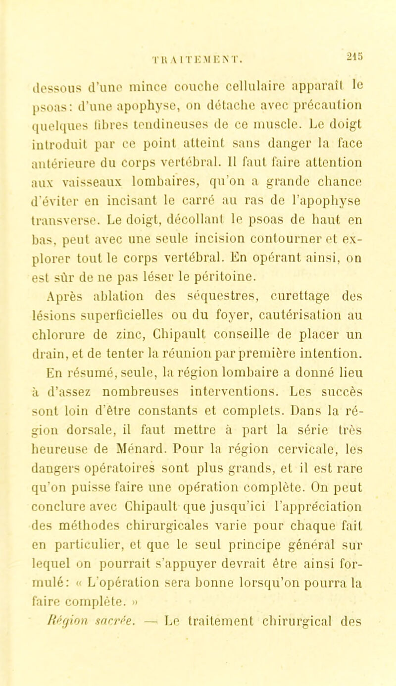 T RAI T i: M i: N T. dessous d’une1 mince couche cellulaire apparaît le psoas: d’une apophyse, on détache avec précaution quelques libres tendineuses de ce muscle. Le doigt introduit par ce point atteint sans danger la face antérieure du corps vertébral. 11 faut faire attention aux vaisseaux lombaires, qu’on a grande chance d’éviter en incisant le carré au ras de l’apophyse transverse. Le doigt, décollant le psoas de haut en bas, peut avec une seule incision contourner et ex- plorer tout le corps vertébral. En opérant ainsi, on est sur de ne pas léser le péritoine. Après ablation des séquestres, curettage des lésions superficielles ou du foyer, cautérisation au chlorure de zinc, Chipault conseille de placer un drain, et de tenter la réunion par première intention. En résumé, seule, la région lombaire a donné lieu à d’assez nombreuses interventions. Les succès sont loin d'être constants et complets. Dans la ré- gion dorsale, il faut mettre à part la série très heureuse de Ménard. Pour la région cervicale, les dangers opératoires sont plus grands, et il est rare qu’on puisse faire une opération complète. On peut conclure avec Chipault que jusqu’ici l’appréciation des méthodes chirurgicales varie pour chaque fait en particulier, et que le seul principe général sur lequel on pourrait s’appuyer devrait être ainsi for- mulé: « L’opération sera bonne lorsqu’on pourra la faire complète. » Région narrée. — Le traitement chirurgical des