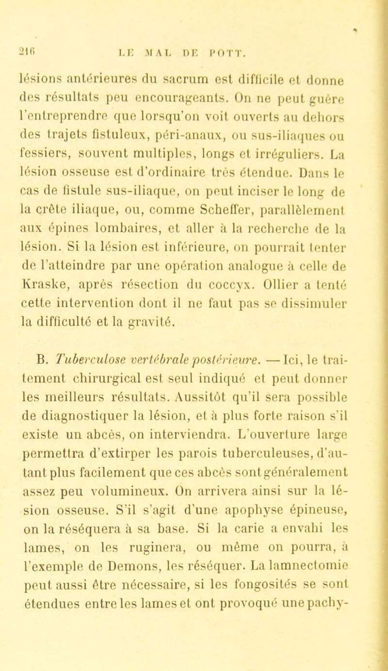 lésions antérieures du sacrum est difficile et donne des résultats peu encourageants. On ne peut guère l’entreprendre que lorsqu’on voit ouverts au dehors des trajets flstuleux, péri-anaux, ou sus-iliaques ou fessiers, souvent multiples, longs et irréguliers. La lésion osseuse est d’ordinaire très étendue. Dans le cas de fistule sus-iliaque, on peut inciser le long de la crête iliaque, ou, comme Scheffer, parallèlement aux épines lombaires, et aller à la recherche de la lésion. Si la lésion est inférieure, on pourrait tenter de l’atteindre par une opération analogue à celle de Kraske, après résection du coccyx. Ollier a tenté cette intervention dont il ne faut pas se dissimuler la difficulté et la gravité. B. Tuberculose vertébrale'postérieure. —Ici, le trai- tement chirurgical est seul indiqué et peut donner les meilleurs résultats. Aussitôt qu’il sera possible de diagnostiquer la lésion, et à plus forte raison s’il existe un abcès, on interviendra. L’ouverture large permettra d’extirper les parois tuberculeuses, d’au- tant plus facilement que ces abcès sont généralement assez peu volumineux. On arrivera ainsi sur la lé- sion osseuse. S’il s’agit d’une apophyse épineuse, on la réséquera à sa base. Si la carie a envahi les lames, on les ruginera, ou même on pourra, à l’exemple de Démons, les réséquer. La lamneclomie peut aussi être nécessaire, si les fongosités se sont étendues entre les lames et ont provoqué unepachy-