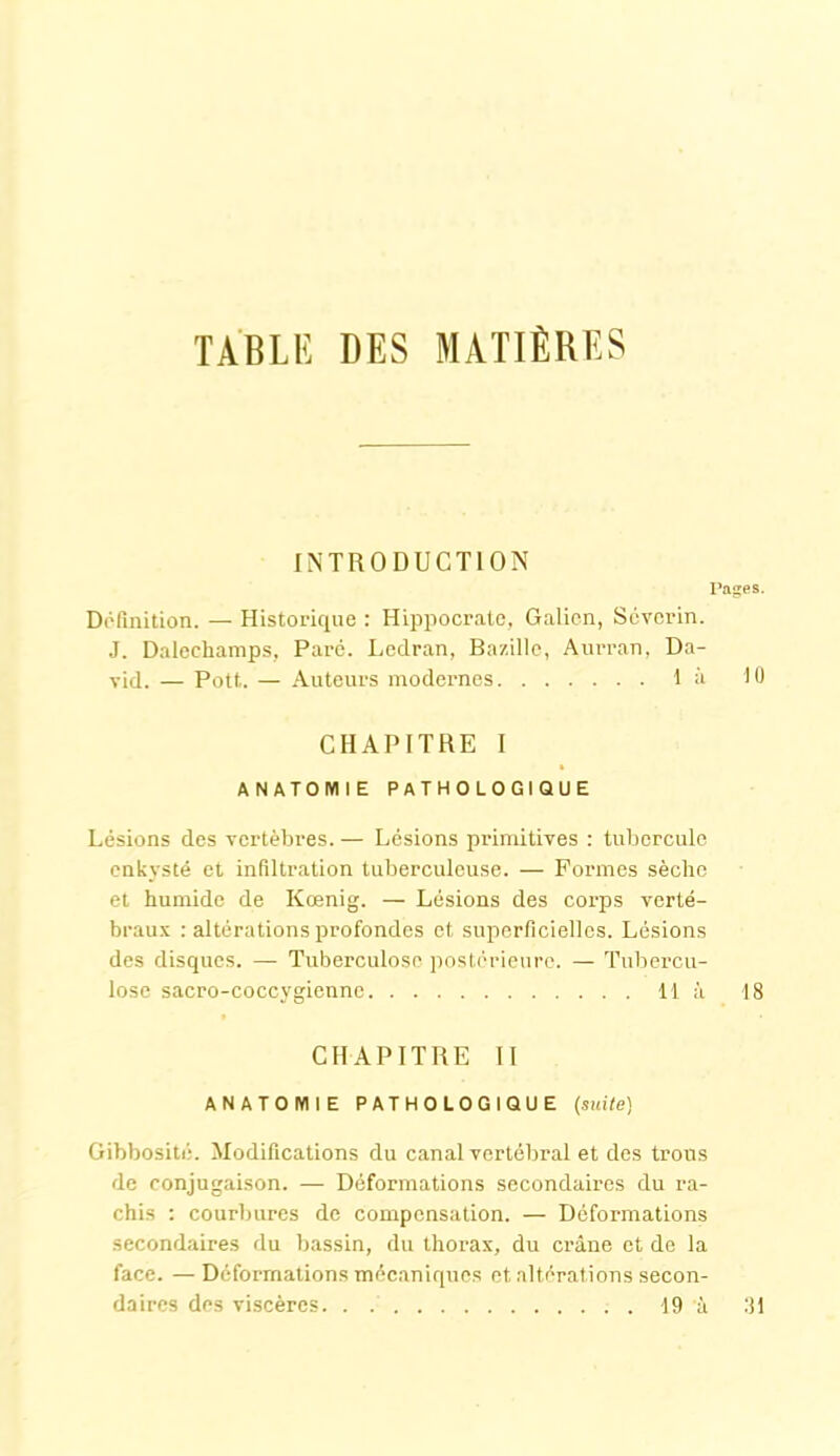 TABLE DES MATIÈRES INTRODUCTION Pages. Définition. — Historique : Hippocrate, Galien, Scvcrin. J. Daleehamps, Paré. Ledran, Bazille, Aurran, Da- vid. — Pott. — Auteurs modernes là 10 CHAPITRE I ANATOMIE PATHOLOGIQUE Lésions des vertèbres. — Lésions primitives : tubercule enkysté et infiltration tuberculeuse. — Formes sèche et humide de Kœnig. — Lésions des corps verté- braux : altérations profondes et superficielles. Lésions des disques. — Tuberculose postérieure. — Tubercu- lose sacro-coccygienne 11 à 18 CHAPITRE II ANATOMIE PATHOLOGIQUE (suite) Gibbosité. Modifications du canal vertébral et des trous de conjugaison. — Déformations secondaires du ra- chis : courbures de compensation. — Déformations secondaires du bassin, du thorax, du crâne et de la face. — Déformations mécaniques et altérations secon- daires des viscères 19 à 31