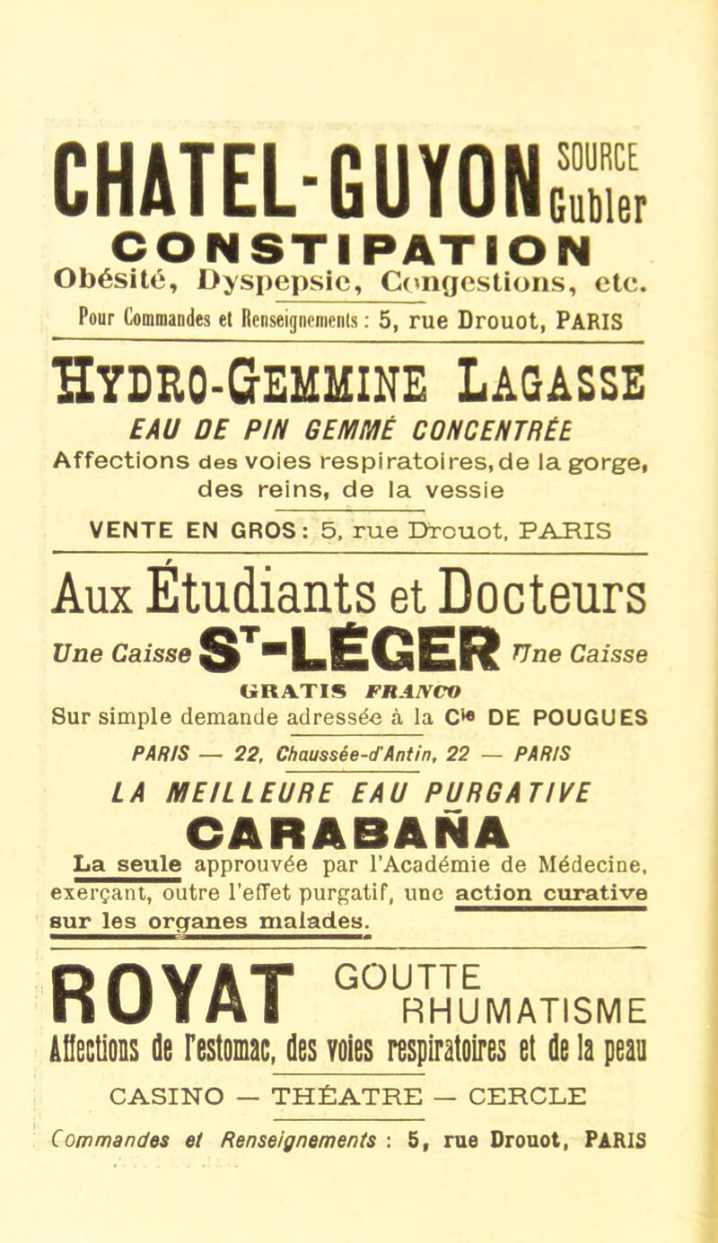 CHATEL-GUYOK, CONSTIPATION Obésité, Dyspepsie, Congestions, etc. Pour Commandes et Renseignements : 5, rue Drouot, PARIS ïïydro-Gemmine Lagasse EAU DE PIN GEMMÉ CONCENTRÉE Affections des voies respiratoires.de la gorge, des reins, de la vessie VENTE EN GROS: 5, rue Drouot, PARIS Aux Étudiants et Docteurs Une Caisse ST-LËGER TJ ne Caisse CiRATIS FRAIVCO Sur simple demande adressée à la C* DE POUGUES PARIS — 22, Chaussée-cfAntin, 22 — PARIS LA MEILLEURE EAU PURGATIVE CARABANA La seule approuvée par l’Académie de Médecine, exerçant, outre l’effet purgatif, une action curative sur les organes malades. R OYAT G0URTHUMATISME Affections île l'estomac, des voies respiratoires et de la peau CASINO — THÉÂTRE — CERCLE Commandes et Renseignements : 5, rue Drouot, PARIS