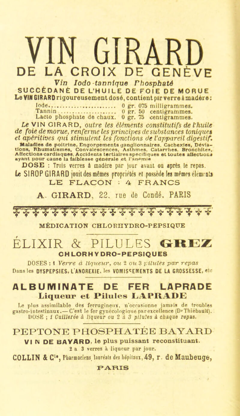 DE LA CROIX DE GENÈVE Vin Iodo -tannique rhosphaté SUCCÉDANÉ DE L'HUILE DE FOIE DE MORUE Le VIN GIRARD rigoureusement dosé, contient par verre à madère : Iode 0 gr. 075 milligrammes. Tannin 0 gr. 50 centigrammes. Lacto phosphate de chaux. 0 gr. 75 centigrammes. Le VIN GIRARD, outre les éléments constitutifs de l'huile de foie de morue, renferme les principes de substances toniques et apéritives qui stimulent les fonctions de l'appareil digestif. Maladies de poitrine. Engorgements ganglionnaires. Cachexies, Dévia- tions, Rhumatismes, Convalescences, Asthmes. Catarrhes. Bronchites, Affections cardiaques, Accidents tertiaires spécifiques et toutes allectiocj ayant pour cause la faiblesse générale et i’anemie DOSE : Trois verres à madère par jour avaut ou après le repas. Le SIROP GIRARD jouit des mêmes propriétés et possède les mêmes élément» LE FLACON : 4 FRANCS A. GIRARD, 22. rue de Coudé. PARIS •tp^p ^p^!F *ijr '*P v* v *P MÉDICATION CHLOEHYDRO-PEPSIQtTE ÉLIXIR & PILULES GREZ CHLORHYDRO-PEPSIQUES DOSES : 1 Verre à liqueur, ou 1 ou 3 pilules par repas Dans les DYSPEPSIES, L'ANOREXIE, les VOMISSEMENTS DE LA GROSSESSE, etc ALBUMIIMATE DE FER LAPRADE Liqueur et Pilules LAPRADE Le plus assimilable des ferrugineux, n'occasionne jamais de troubles gastro-intestinaux.— C’est le fer gynécologique parexceüence (DrThièbaull). DOSE ; 1 Cuillerée à liqueur ou 2 à 3 pilules à chaque repas. PEPTONE PHOSPHATÉE BAYARD VI N DE BAYARD, le plus puissant reconstituant. 2 a 3 verres à liqueur par jour. COLLIN & C1*, Pharmaciens, laure'als des hôpilatix, 49, r. de Maubeuge, PARIS