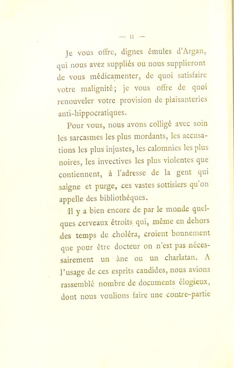 )e vous ollrc, dignes émules d'Argan, qui nous avez suppliés ou nous supplieront de vous médicamenter, de quoi satisfaire votre malignité; je vous offre de quoi renouveler votre provision de plaisanteries anti-hippocratiques. Pour vous, nous avons colligé avec soin les sarcasmes les plus mordants, les accusa- tions les plus injustes, les calomnies les plus noires, les invectives les plus violentes que contiennent, à l'adresse de la gent qui saigne et purge, ces vastes sottisiers qu'on appelle des bibliothèques. Il y a bien encore de par le monde quel- ques cerveaux étroits qui, même en dehors .des temps de choléra, croient bonnement que pour être docteur on n'est pas néces- sairement un âne ou un charlatan. A l'usage de ces esprits candides, nous avions rassemblé nombre de documents élogieu.x, dont nous vouUons faire une contre-partie