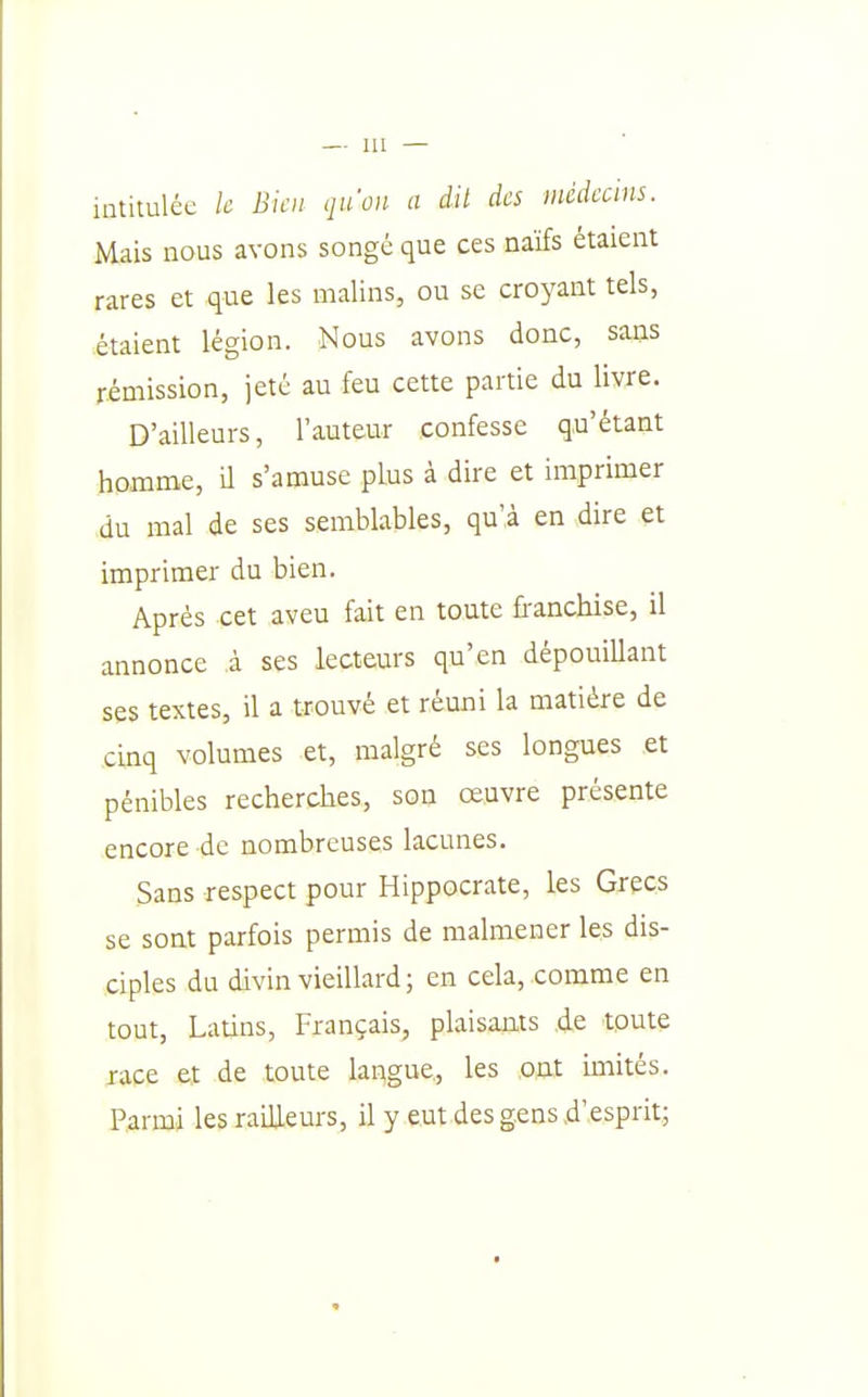 intitulée le Bien qu'on a dit des médecins. Mais nous avons songé que ces naifs étaient rares et que les malins, ou se croyant tels, étaient légion. Nous avons donc, sans rémission, jeté au feu cette partie du livre. D'ailleurs, l'auteur confesse qu'étant homme, il s'amuse plus à dire et imprimer du mal de ses semblables, qu',à en dire et imprimer du bien. Après cet aveu fait en toute fi-anchise, il annonce à ses lecteurs qu'en dépouillant ses textes, il a trouvé et réuni la matière de cinq volumes et, malgré ses longues et pénibles recherches, son oeuvre présente encore de nombreuses lacunes. Sans respect pour Hippocrate, les Grecs se sont parfois permis de malmener les dis- ciples du divin vieillard; en cela, .comme en tout. Latins, Français, plaisants .de toute race et de toute langue, les ont miités. Parmi les railleurs, il y eut des gens .d'esprit;