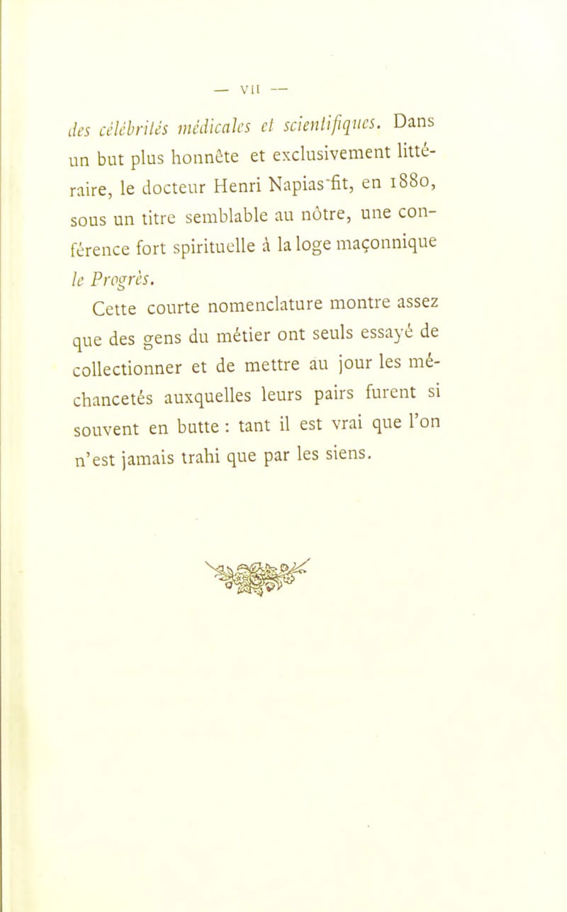 des céUhnUs médicaks cl scienlifiques. Dans un but plus honnête et exclusivement litté- raire, le docteur Henri Napias-fit, en 1880, sous un titre semblable au nôtre, une con- férence fort spirituelle à la loge maçonnique le Progrès. Cette courte nomenclature montre assez que des gens du métier ont seuls essayé de collectionner et de mettre au jour les mé- chancetés auxquelles leurs pairs furent si souvent en butte : tant il est vrai que l'on n'est jamais trahi que par les siens.