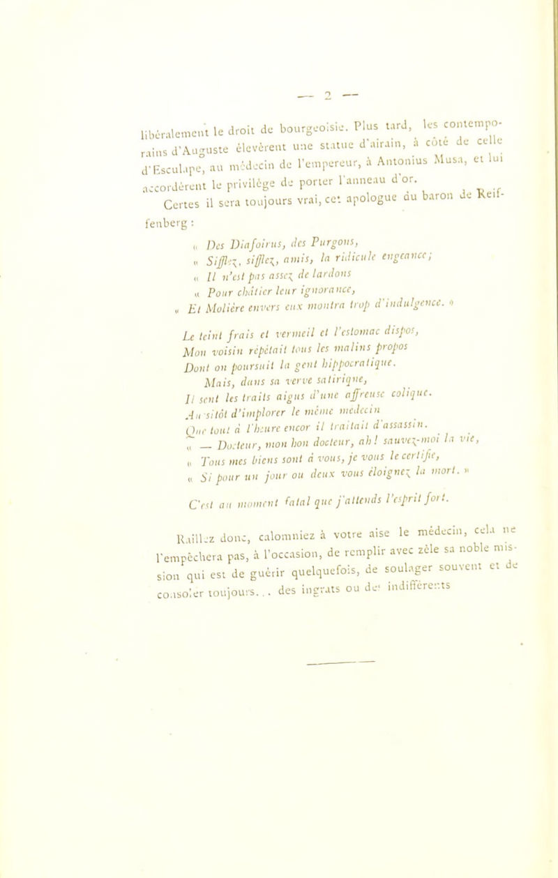 libcralemcu le drci. de bourgeoisie, Plus tard, les co,uem,v - raius a-Auguste élcvéreut une st.uue d'airain, à co.e de ce le d-Esculare, au nvMecin de rempereur, à Antonms Musa, ei lu, accordérêui le privilège de porter l'anneau d'or Drdereui ic [.■..-6- i i u r Certes il sera toujours vrai, ce-, apologue au baron de Reil- fenberg : « Des Viafoints, des Purgotn, „ 5,-^,,.-. sigicj,, amis, h riJicuk tngcamc; // n'ai p:is (issr^ (le lanlonl a Pour chdtier leur ignorance, „ £/ Molière envers eux montra trop d-nuhdgenec. « Le leini frais et vermeil cl l'cslomac dispos, Mou voisin ripilaii tous tes malins propos Dont on poursuit lu seul hippocralijuc. Mais, duiis sa verve saliriqne. Il sent les traits aigus d'une affreuse colique. Ah silo! d'implorer le mime médecin One toHl à l'h:ure eneor il Irailail d'assassin. „ — Docteur, mon hon docteur, ni:! snuvcx,-moi la vie, „ Tons mes biens sont a vous, je vous le certijie, „ :ii pour un jour ou deux vous iloigne-^ la mort. Ce<l an mnn,rul (alal que j-alteuds reprit fo, t. R.ill z donc, calomniez à votre aise le médecin, cela ne l'empécUera pas, à l'occasion, de remplir avec zèle sa noble m.s- sion qui est de guérir quelquefois, de soulager souvent et de consoler toujours. ,, des ingrats on de' ind.fferer.ts