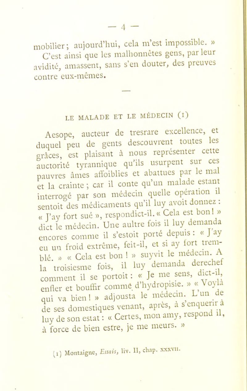 mobilier; aujourd'hui, cela m'est impossible. » C'est ainsi que les malhonnêtes gens, parleur avidité, amassent, sans s'en douter, des preuves contre eux-mêmes. LE MALADE ET LE MÉDECIN (l) Aesope, aucteur de tresrare excellence, et duquel peu de gents descouvrent toutes les grâces, est plaisant à nous représenter celte auctorité tyrannique qu'ils usurpent stir ces pauvres âmes affoiblies et abattues par le mal et la crainte ; car il conte qu'un malade estant interrogé par son médecin quelle opération il sentolt des médicaments qu'il luy avoit donnez : « T'ay fort sué «, respondict-il. « Cela est bon! « dict le médecin. Une aultre fois il luy demanda encores comme il s'estoit porté depuis : « J ay eu un froid extrême, feit-il, et si ay lort trem- blé « Cela est bon ! « suyvit le médecin A la troisiesme fois, il luy demanda derechef comment il se portoit : « Je me sens, dict-i , enfler et bouffir comme, d'hydropisie. « <<\'oy a qui va bien! » adjousta le médecm Lun de de ses domestiques venant, après, à s enquérir a luy de son estât : « Certes, mon amy, respoud il, à force de bien estre, je me meurs. » ti) Montaigne, Essais, liv. II, chap. xxxvii.