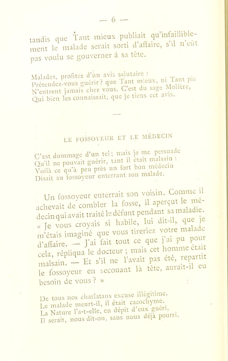taudis que taut mieux publiait qu'iufaillible- ment le malade serait sorti d'affaire, s'il n eut pas voulu se gouverner à sa téie. Malules. profitez d'un nv\s salutaire : ^ P étendez-vous çuùrir? que Tant ny.eux, n, l.ini p.. N'entrent jainnis chez vous. C'est du s.p Mol-re, Qui bien les connaissait, que )0 liens cet aMS. LH l'OSSOVELIK ET LE MÉDECIN C'est dommage d'un teh mais je me persuade 6u' c pous^it guérir, tant il était ma sam : Voilà ce'qu'à P-P-^ '.wf Disait au fossoyeur enterrant son malade. Un fossoyeur enterrait son voisin. Coirimc il achevait de^combler la fosse, il aperçut le me- deÏnqaiavaittraitékdéfutnpe..dant samaladte. < J vous croyais si habile, lui d.t-tl, que ,e notais imagiti que vous tireriez -ue m^^ .Affaire - J'ai lait tout ce que ) ai pu pour X-¥iq->^ docteur; mais cet homme était mal ain - Et s'il ne l'avait pas ete, repaitit irfossoyeur en .ecouant la tète, aurait-tl eu besoin de vous ? » : De tous nos cl.arlatans excuse iUéginmc. e malade meurt-il, il était cacochyme ù Nature l'a-t-elle, en depit d ^uk guen Il senit nous dit-on, sans nous deia pouin.