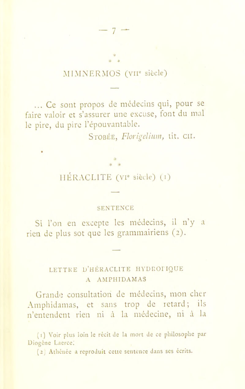 * * MIMXERMOS (vir siècle) ... Ce sont propos de médecins qui, pour se faire valoir et s'assurer une excuse, font du mal le pire, du pire l'épouvantable. SroBÉE, FIorii^L'liuDi, lit, eu. * * * liÉRACLlTE (VI« sièele) (,0 SENTENCE Si l'on en excepte les médecins, il n'y a rien de plus sot que les grammairiens (2). LETTRE d'HÉR.ACLITE HVDROIIQUE A AM PHI DAM AS Grande consultation de médecins, mon cher Amphidamas, et sans trop de retard; ils n'entendent rien ni .'i la médecine, ni à la (1) Voir plus loin le récit Je U mort Je ce philosophe p.ar Diogéiie L.ïerce; (2; Athénée a reproduit cette senttnce dans ses écrits.