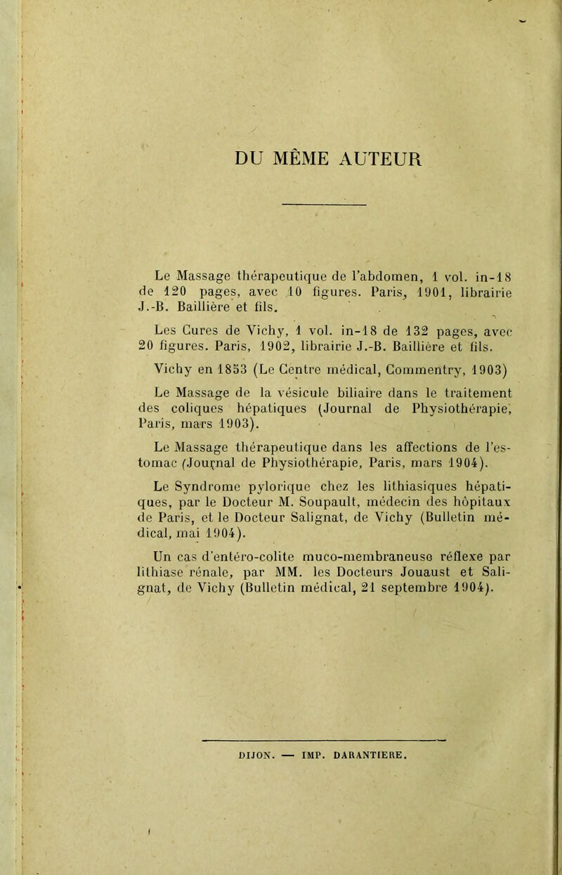 DU MÊME AUTEUR Le Massage thérapeutique de l’abdomen, 1 vol. in-18 de 120 pages, avec 10 figures. Paris, 1901, librairie J.-B. Baillière et lils. Les Cures de Vichy, 1 vol. in-18 de 132 pages, avec 20 figures. Paris, 1902, librairie J.-B. Baillière et lils. Vichy en 1853 (Le Centre médical, Commentry, 1903) Le Massage de la vésicule biliaire dans le traitement des coliques hépatiques (Journal de Physiothérapie, Paris, mars 1903). Le Massage thérapeutique dans les affections de l’es- tomac (Jouçnal de Physiothérapie, Paris, mars 1904). Le Syndrome pylorique chez les lithiasiques hépati- ques, par le Docteur M. Soupault, médecin des hôpitaux de Paris, et le Docteur Salignat, de Vichy (Bulletin mé- dical, mai 1904). Un cas d’entéro-colite muco-rnembraneuse réflexe par lithiase rénale, par MM. les Docteurs Jouaust et Sali- gnat, de Vichy (Bulletin médical, 21 septembre 1904). DIJON. — IMF. DARANTIERE.