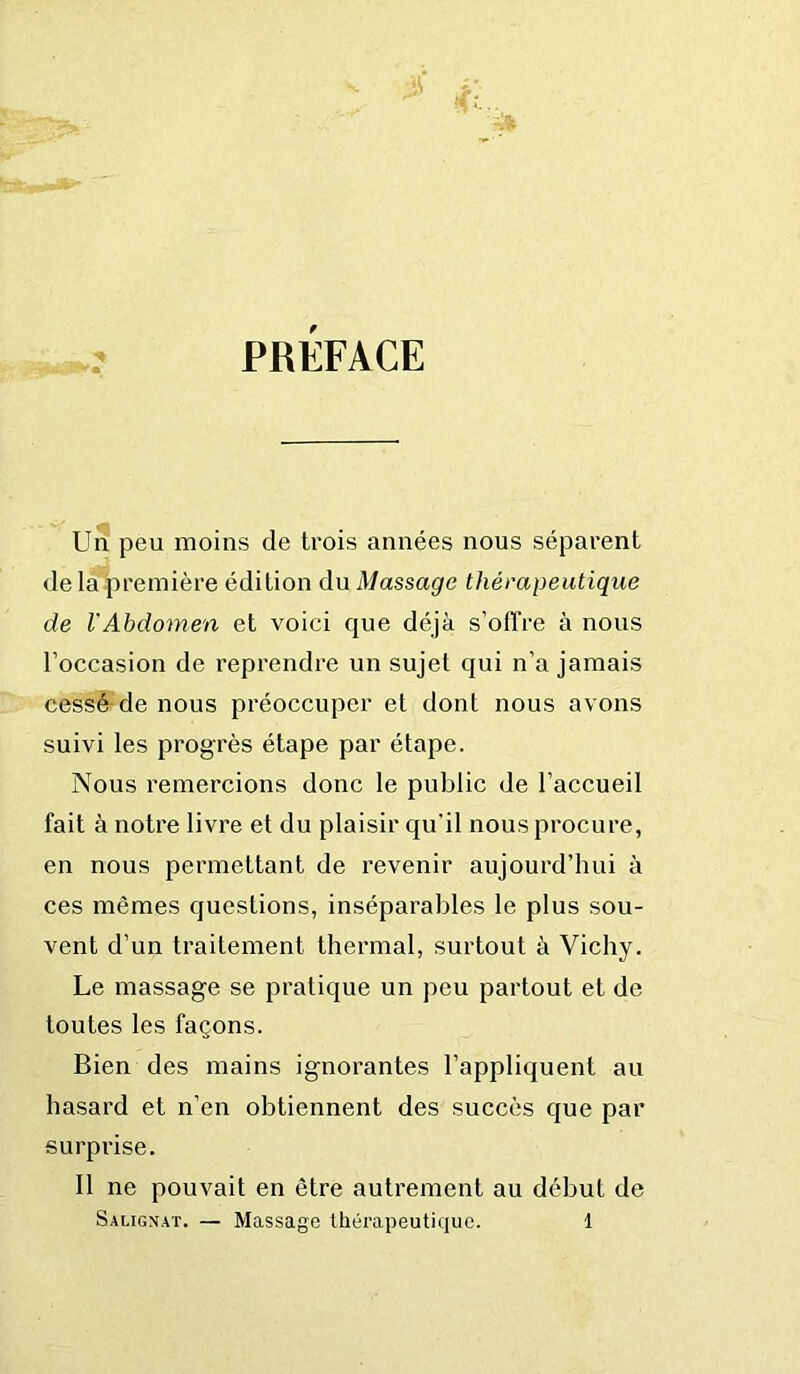 PREFACE Un pèu moins de trois années nous séparent de la première édition du Massage thérapeutique de VAbdomen et voici que déjà s’offre à nous l’occasion de reprendre un sujet qui n’a jamais cessé de nous préoccuper et dont nous avons suivi les progrès étape par étape. Nous remercions donc le public de l’accueil fait à notre livre et du plaisir qu’il nous procure, en nous permettant de revenir aujourd’hui à ces mêmes questions, inséparables le plus sou- vent d’un traitement thermal, surtout à Vichy. Le massage se pratique un peu partout et de toutes les façons. Bien des mains ignorantes l’appliquent au hasard et n’en obtiennent des succès que par surprise. Il ne pouvait en être autrement au début de