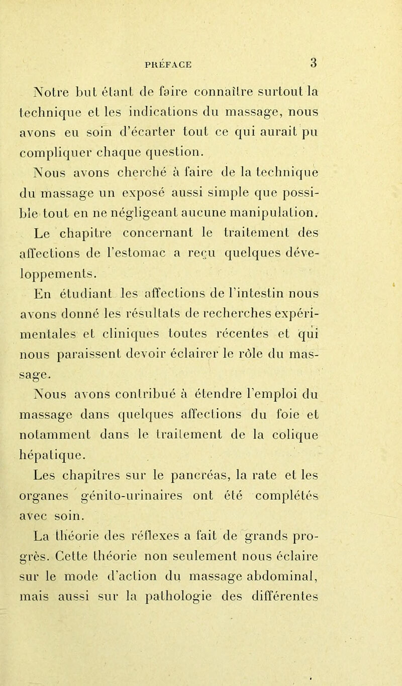 Notre but étant de faire connaître surtout la technique et les indications du massage, nous avons eu soin d’écarter tout ce qui aurait pu compliquer chaque question. Nous avons cherché à faire de la technique du massage un exposé aussi simple que possi- ble tout en ne négligeant aucune manipulation. Le chapitre concernant le traitement des affections de l’estomac a reçu quelques déve- loppements. En étudiant les affections de l’intestin nous avons donné les résultats de recherches expéri- mentales et cliniques toutes récentes et qui nous paraissent devoir éclairer le rôle du mas- sage. Nous avons contribué à étendre l’emploi du massage dans quelques affections du foie et notamment dans le traitement de la colique hépatique. Les chapitres sur le pancréas, la rate et les organes génito-urinaires ont été complétés avec soin. La théorie des réllexes a fait de grands pro- grès. Cette théorie non seulement nous éclaire sur le mode d’action du massage abdominal, mais aussi sur la pathologie des différentes