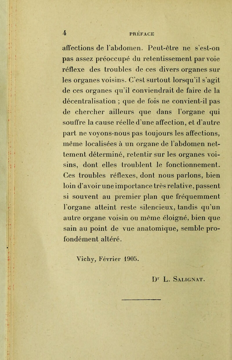 afiections de l’abdomen. Peut-être ne s’est-on pas assez préoccupé du retentissement par voie réflexe des troubles de ces divers organes sur les organes voisins. C’est surtout lorsqu’il s’agit de ces organes qu’il conviendrait de faire de la décentralisation ; que de fois ne convient-il pas de chercher ailleurs que dans l’organe qui souffre la cause réelle d’une affection, et d’autre part ne voyons-nous pas toujours les affections, même localisées à un organe de l’abdomen net- tement déterminé, retentir sur les organes voi- sins, dont elles troublent le fonctionnement. Ces troubles réflexes, dont nous parlons, bien loin d'avoir une importance très relative, passent si souvent au premier plan que fréquemment l’organe atteint reste silencieux, tandis qu’un autre organe voisin ou même éloigné, bien que sain au point de vue anatomique, semble pro- fondément altéré. Vichy, Février 1905. L. Salignat.