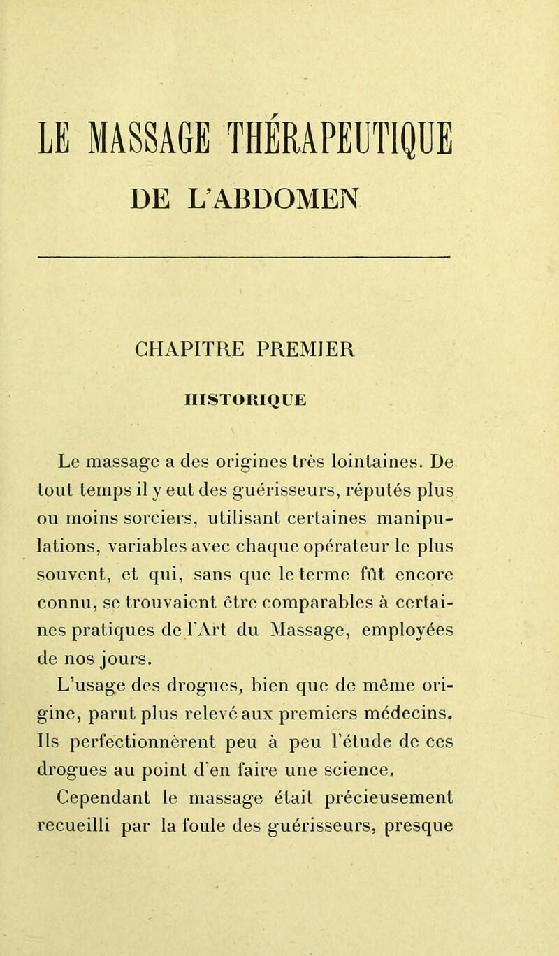 DE L’ABDOMEN CHAPITRE PREMIER HISTORIQUE Le massage a des origines très lointaines. De tout temps il y eut des guérisseurs, réputés plus ou moins sorciers, utilisant certaines manipu- lations, variables avec chaque opérateur le plus souvent, et qui, sans que le terme fût encore connu, se trouvaient être comparables à certai- nes pratiques de l’Art du Massage, employées de nos jours. L’usage des drogues, bien que de même ori- gine, parut plus relevé aux premiers médecins. Ils perfectionnèrent peu à peu l’étude de ces drogues au point d’en faire une science. Cependant le massage était précieusement recueilli par la foule des guérisseurs, presque