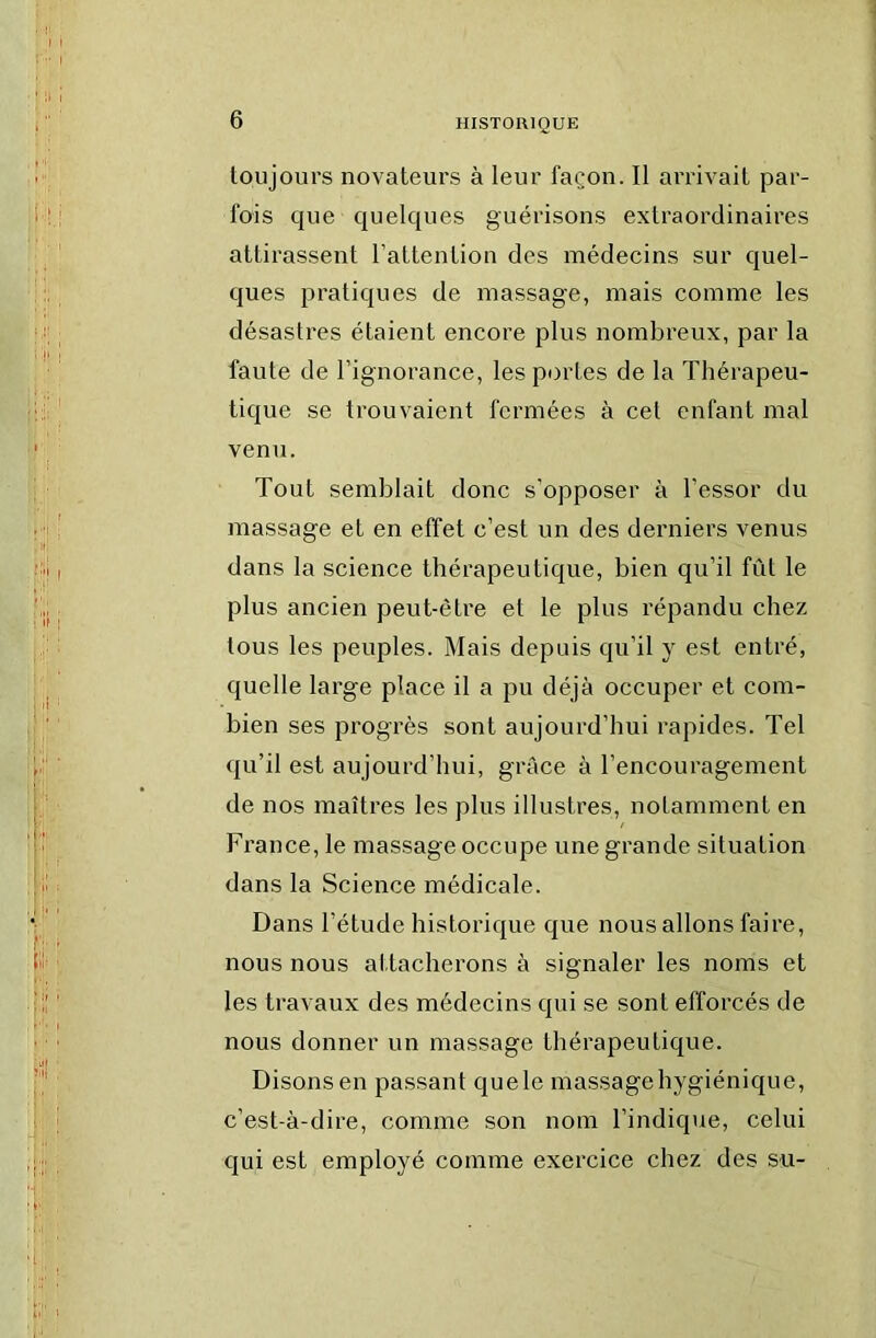 toujours novateurs à leur façon. Il arrivait par- fois que quelques guérisons extraordinaires attirassent l’attention des médecins sur quel- ques pratiques de massage, mais comme les désastres étaient encore plus nombreux, par la faute de l’ignorance, les portes de la Thérapeu- tique se trouvaient fermées à cet enfant mal venu. Tout semblait donc s’opposer à l’essor du massage et en effet c’est un des derniers venus dans la science thérapeutique, bien qu’il fût le plus ancien peut-être et le plus répandu chez tous les peuples. Mais depuis qu’il y est entré, quelle large place il a pu déjà occuper et com- bien ses progrès sont aujourd’hui rapides. Tel qu’il est aujourd’hui, grâce à l’encouragement de nos maîtres les plus illustres, notamment en France, le massage occupe une grande situation dans la Science médicale. Dans l’étude historique que nous allons faire, nous nous attacherons à signaler les noms et les travaux des médecins qui se sont efforcés de nous donner un massage thérapeutique. Disons en passant quele massage hygiénique, c’est-à-dire, comme son nom l’indique, celui qui est employé comme exercice chez des su-