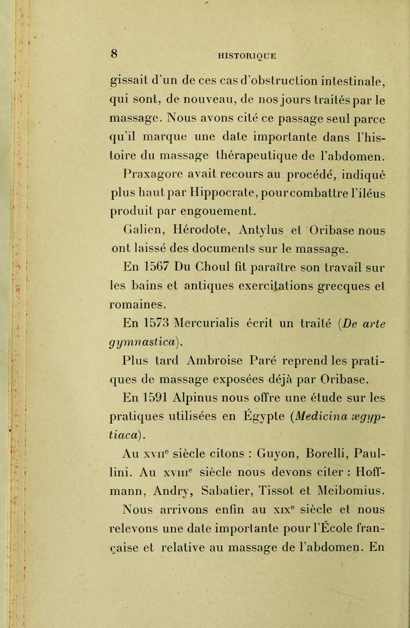 gissait d’un de ces cas d’obstruction intestinale, qui sont, de nouveau, de nos jours traités par le massage. Nous avons cité ce passage seul parce qu’il marque une date importante dans l’his- toire du massage thérapeutique de l’abdomen. Praxagore avait recours au procédé, indiqué plus haut par Hippocrate, pourcombattre l’iléus produit par engouement. Galien, Hérodote, Antylus et Oribase nous ont laissé des documents sur le massage. En 1567 Du Choul fit paraître son travail sur les bains et antiques exercitations grecques et romaines. En 1573 Mercurialis écrit un traité {De arte gymnastica). Plus tard Ambroise Paré reprend les prati- ques de massage exposées déjà par Oribase. En 1591 Alpinus nous offre une étude sur les pratiques utilisées en Egypte (Medicina ægyp- tiaca). Au XVII® siècle citons : Guyon, Borelli, Paul- lini. Au XVIII® siècle nous devons citer : Hoff- mann, Andry, Sabatier, Tissot et Meibomius. Nous arrivons enfin au xix® siècle et nous relevons une date importante pour l’École fran- çaise et relative au massage de l’abdomen. En