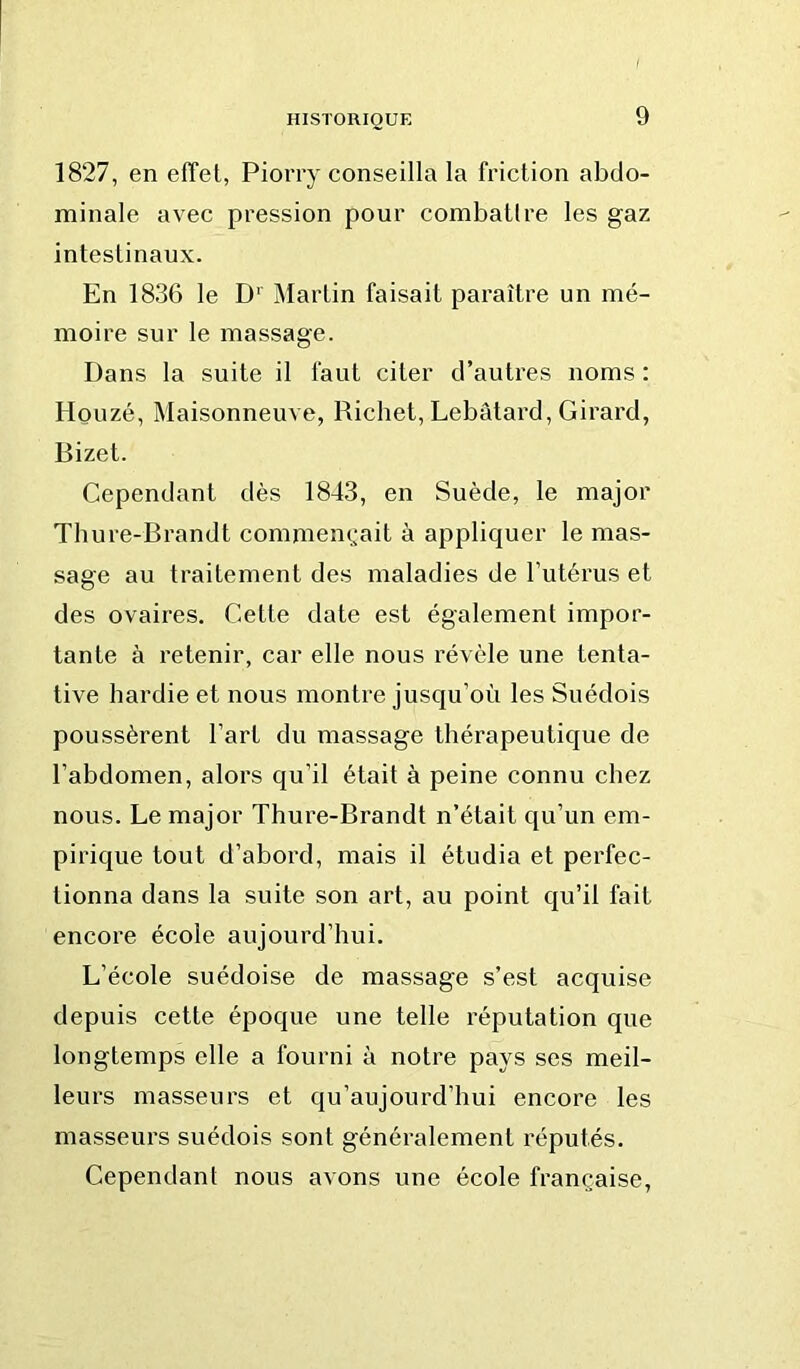 1827, en efTel, Piorry conseilla la friction abdo- minale avec pression pour combatlre les gaz intestinaux. En 1836 le D‘ jMartin faisait paraître un mé- moire sur le massage. Dans la suite il faut citer d’autres noms : Houzé, Maisonneuve, Richet, Lebâtard, Girard, Bizet. Cependant dès 1843, en Suède, le major Thure-Brandt commem^ait à appliquer le mas- sage au traitement des maladies de l’utérus et des ovaires. Cette date est également impor- tante à retenir, car elle nous révèle une tenta- tive hardie et nous montre jusqu’où les Suédois poussèrent l’art du massage thérapeutique de l’abdomen, alors qu’il était à peine connu chez nous. Le major Thure-Brandt n’était qu’un em- pirique tout d’abord, mais il étudia et perfec- tionna dans la suite son art, au point qu’il fait encore école aujourd’hui. L’école suédoise de massage s’est acquise depuis cette époque une telle réputation que longtemps elle a fourni à notre pays ses meil- leurs masseurs et qu’aujourd’hui encore les masseurs suédois sont généralement réputés. Cependant nous avons une école française.