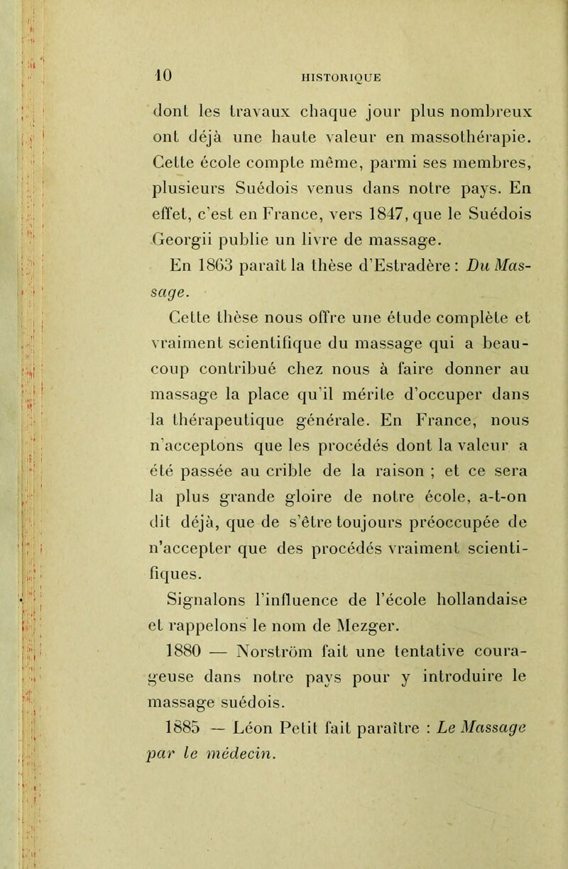 dont les travaux chaque jour plus nombreux ont déjà une haute valeur en massothérapie. Cette école compte même, parmi ses membres, plusieurs Suédois venus dans notre pays. En effet, c’est en France, vers 1847, que le Suédois Georgii publie un livre de massage. En 1863 paraît la thèse d’Estradère : Du Mas- sage. Celte thèse nous offre une étude complète et vraiment scientifique du massage qui a beau- coup contribué chez nous à faire donner au massage la place qu’il mérite d’occuper dans la thérapeutique générale. En France, nous n’acceptons que les procédés dont la valeur a été passée au crible de la raison ; et ce sera la plus grande gloire de notre école, a-t-on dit déjà, que de s’être toujours préoccupée de n’accepter que des procédés vraiment scienti- fiques. Signalons l’influence de l’école hollandaise et rappelons le nom de Mezger. 1880 — Norstrom fait une tentative coura- geuse dans notre pays pour y introduire le massage suédois. 1885 — Léon Petit fait paraître : Le Massage par le médecin.