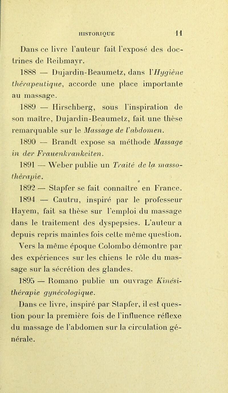 H Dans ce livre l’auteur fait l’exposé des doc- trines de Reibmayr. 1888 — Dujardin-Beaumetz, dans YHygiène thérapeutique, accorde une place importante au massage. 1889 — Hirschberg, sous l’inspiration de son maître, Dujardin-Beaumetz, fait une thèse remarquable sur le Massage de Vabdomen. 1890 — Brandt expose sa méthode Massage in der Frauenkrankeiten. 1891 — Weber publie un Traité de Ici masso- tJiérapie. 1892 — Stapfer se fait connaître en France. 1894 — Cautru, inspiré par le professeur Hayem, fait sa thèse sur l’emploi du massage dans le traitement des dyspepsies. L’auteur a depuis repris maintes fois cette même question. Vers la même époque Colombo démontre par des expériences sur les chiens le rôle du mas- sage sur la sécrétion des glandes. 1895 — Bomano publie un ouvrage Kinési- thérapie gynécologique. Dans ce livre, inspiré par Stapfer, il est ques- tion pour la première fois de l’influence réflexe du massage de l’abdomen sur la circulation gé- nérale.