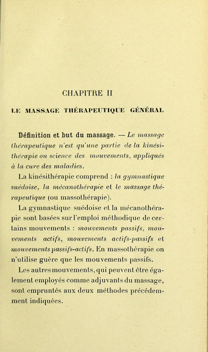 LE MASSAGE THÉRAPEUTIQUE GÉNÉRAL Définition et but du massage. — Le massage thérapeutique nest qu'une partie de la kinési- thérapie ou science des mouvements, appliqués à la cure des maladies. La kinésithérapie comprend : la gymnastique suédoise, la mécanothérapie et le massage thé- rapeutique (ou massothérapie). La gymnastique suédoise et la mécanolhéra- pie sont basées sur l’emploi méthodique de cer- tains mouvements : mouvements passifs, mou- vements actifs, mouvements actifs-passifs et mouvements passifs-actifs. En massothérapie on n’utilise guère que les mouvements passifs. Les autres mouvements, qui peuvent être éga- lement employés comme adjuvants du massage, sont empruntés aux deux méthodes précédem- ment indiquées.