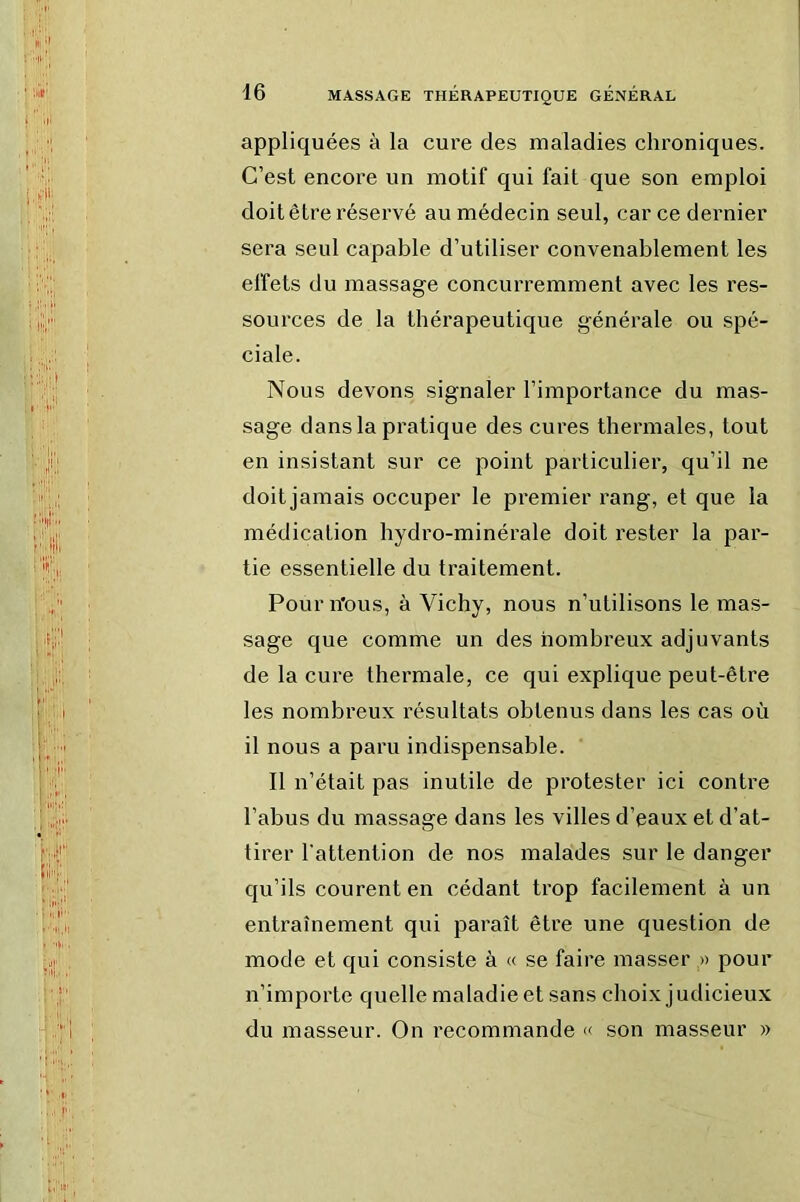 : ii ’^ ‘ iilr ,, 'li.^ ’ H'.I f ’di' .I 16 MASSAGE THÉRAPEUTIQUE GENERAL appliquées à la cure des maladies chroniques. C’est encore un motif qui fait que son emploi doit être réservé au médecin seul, car ce dernier sera seul capable d’utiliser convenablement les elfets du massage concurremment avec les res- sources de la thérapeutique générale ou spé- ciale. Nous devons signaler l’importance du mas- sage dans la pratique des cures thermales, tout en insistant sur ce point particulier, qu’il ne doit jamais occuper le premier rang, et que la médication hydro-minérale doit rester la par- tie essentielle du traitement. Pourn'ous, à Vichy, nous n’utilisons le mas- sage que comme un des nombreux adjuvants de la cure thermale, ce qui explique peut-être les nombreux résultats obtenus dans les cas où il nous a paru indispensable. Il n’était pas inutile de protester ici contre l’abus du massage dans les villes d’eaux et d’at- tirer l’attention de nos malades sur le danger qu’ils courent en cédant trop facilement à un entraînement qui paraît être une question de mode et qui consiste à « se faire masser » pour n’importe quelle maladie et sans choix judicieux du masseur. On recommande « son masseur »