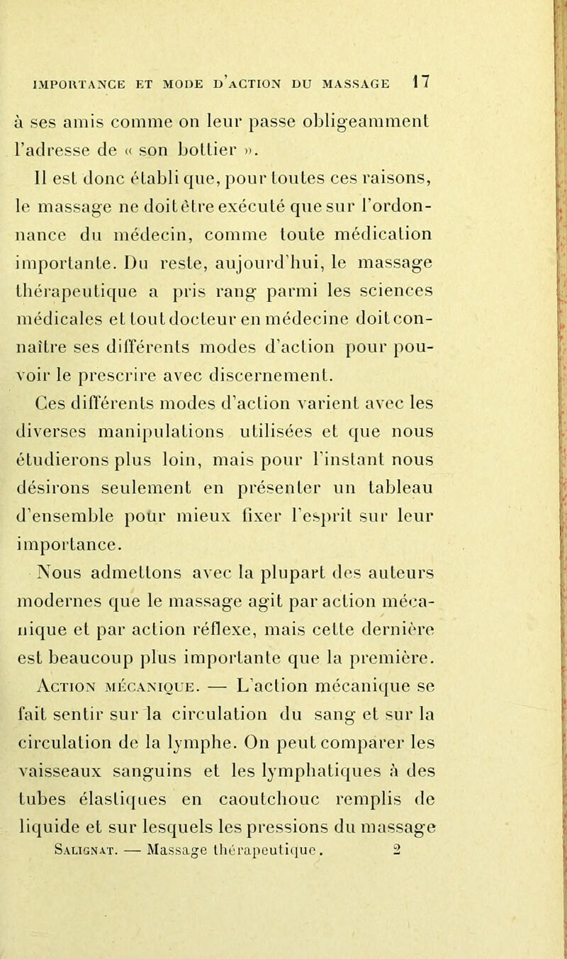 à ses amis comme on leui' passe obligeamment l’adresse de « son bottier ». 11 est donc établi cpie, pour tontes ces raisons, le massage ne doitètre exécuté que snr l’ordon- nance du médecin, comme toute médication importante. Du reste, aujourd’hui, le massage thérapeutique a pris rang parmi les sciences médicales et tout docteur en médecine doit con- naître ses dilïerents modes d’action pour pou- voir le prescrire avec discernement. Ces diflerents modes d’action varient avec les diverses manipulations utilisées et que nous étudierons plus loin, mais pour l’instant nous désirons seulement en présenter un tableau d’ensemble pour mieux fixer l’esprit sur leur importance. Nous admettons avec la plupart des auteurs modernes que le massage agit par action méca- nique et par action réflexe, mais cette dernière est beaucoup plus importante que la première. Action mécanique. —- L’action mécanique se fait sentir sur la circulation du sang et sur la circulation de la lymphe. On peut comparer les vaisseaux sanguins et les lymphatiques à des tubes élastiifues en caoutchouc remplis de liquide et sur lesquels les pressions du massage Salignat. — Massage Ihérapeutûiuc. 2