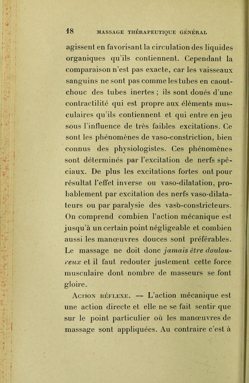 agissent en favorisant la circulation des liquides organiques qu’ils contiennent. Cependant la comparaison n’est pas exacte, car les vaisseaux sanguins ne sont pas comme les tubes en caout- chouc des tubes inertes ; ils sont doués d’une contractilité qui est propre aux éléments mus- culaires qu’ils contiennent et qui entre en jeu sous l’influence de très faibles excitations. Ce sont les phénomènes de vaso-constriction, bien connus des physiologistes. Ces phénomènes sont détei’minés par l’excitation de nerfs spé- ciaux. De plus les excitations fortes ont pour résultat l’effet inverse ou vaso-dilatation, pro- bablement par excitation des nerfs vaso-dilata- teurs ou par paralysie des vaso-constricteurs. On comprend combien l’action mécanique est jusqu’à un certain point négligeable et combien aussi les manœuvres douces sont préférables. Le massage ne doit donc jamais être doulou- reux et il faut redouter justement cette force musculaire dont nombre de masseurs se font gloire. Action réflexe. — L’action mécanique est une action directe et elle ne se fait sentir que sur le point particulier où les manœuvres de massage sont appliquées. Au contraire c’est à