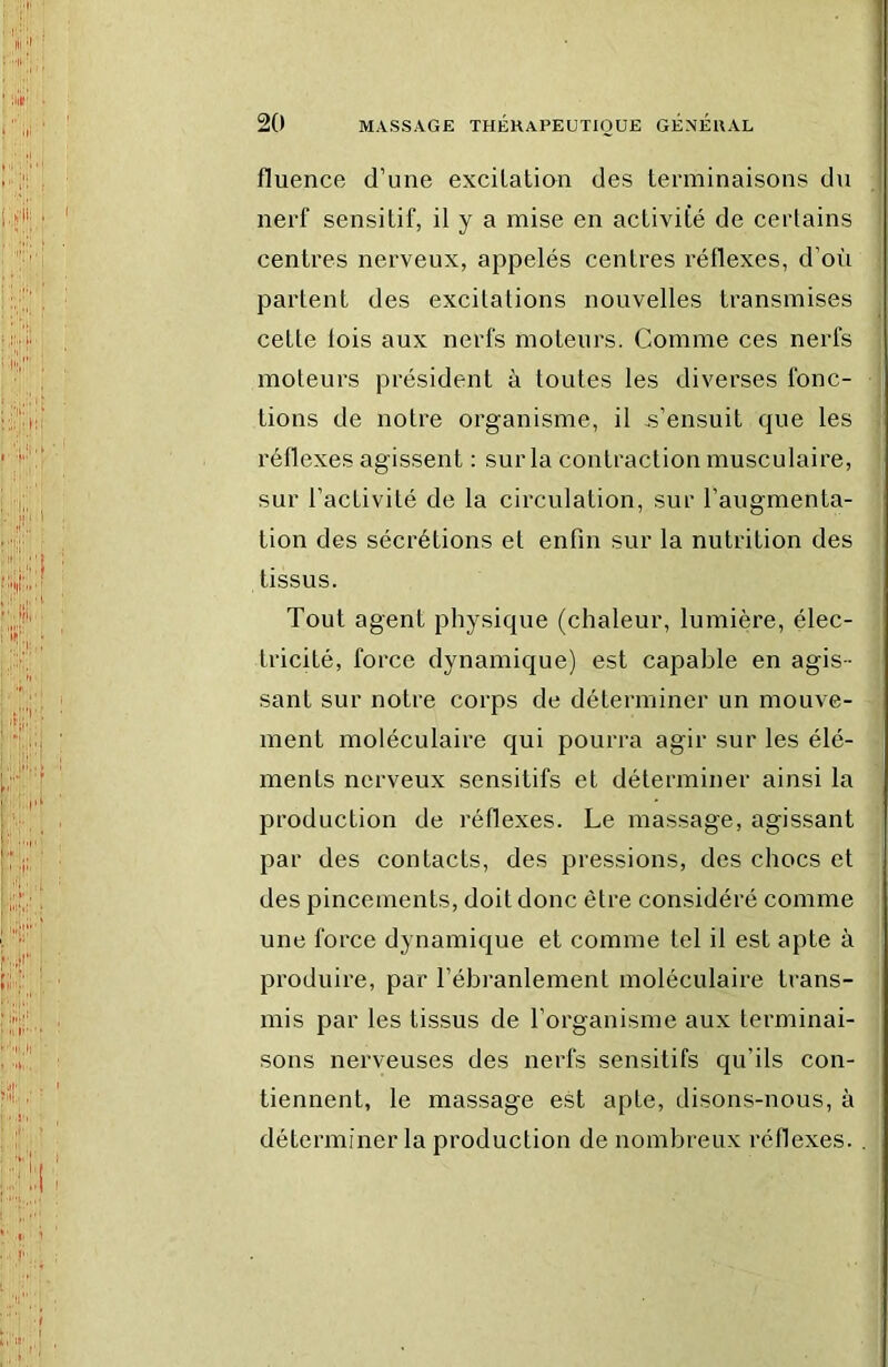 fluence d’une excitation des terminaisons du nerf sensitif, il y a mise en activité de certains centres nerveux, appelés centres réflexes, d’oii :| partent des excitations nouvelles transmises , cette lois aux nerfs moteurs. Comme ces nerfs moteurs président à toutes les diverses fonc- tions de notre organisme, il s’ensuit que les réflexes agissent ; sur la contraction musculaire, sur l’activité de la circulation, sur l’augmenta- tion des sécrétions et enfin sur la nutrition des > tissus. Tout agent physique (chaleur, lumière, élec- tricité, force dynamique) est capable en agis- ■ saut sur notre corps de déterminer un mouve- ment moléculaire qui pourra agir sur les élé- ; ments nerveux sensitifs et déterminer ainsi la production de réflexes. Le massage, agissant par des contacts, des pressions, des chocs et des pincements, doit donc être considéré comme ; une force dynamique et comme tel il est apte à ' produire, par l’ébranlement moléculaire trans- ! mis par les tissus de l’organisme aux terminai- sons nerveuses des nerfs sensitifs qu’ils con- tiennent, le massage est apte, disons-nous, à déterminer la production de nombreux réflexes. .