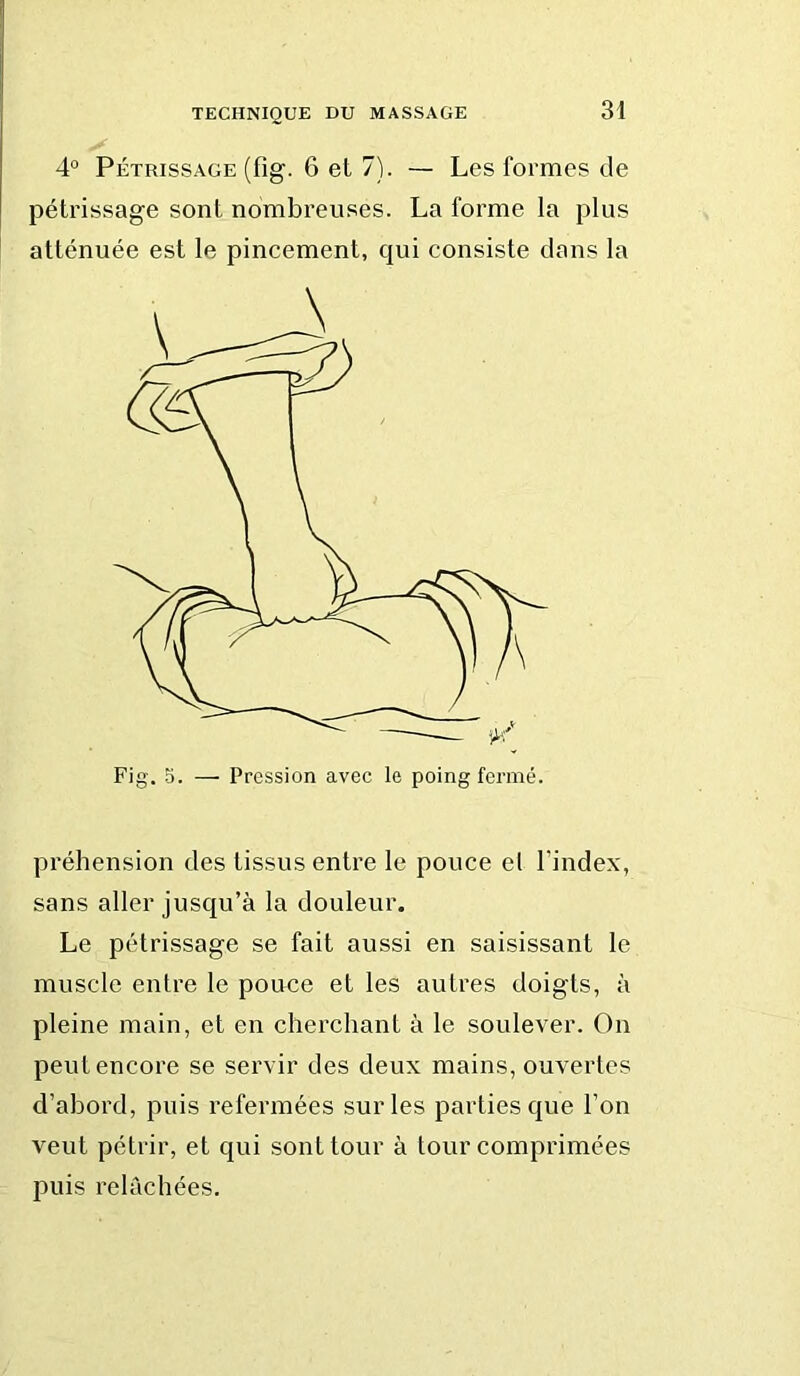 4° Pétrissage (fig. 6 et 7). — Les formes de pétrissage sont nombreuses. La forme la plus atténuée est le pincement, qui consiste dans la préhension des tissus entre le pouce el l’index, sans aller jusqu’à la douleur. Le pétrissage se fait aussi en saisissant le muscle entre le pouce et les autres doigts, à pleine main, et en cherchant à le soulever. On peut encore se servir des deux mains, ouvertes d’abord, puis refermées sur les parties que l’on veut pétrir, et qui sont tour à tour comprimées puis relâchées.