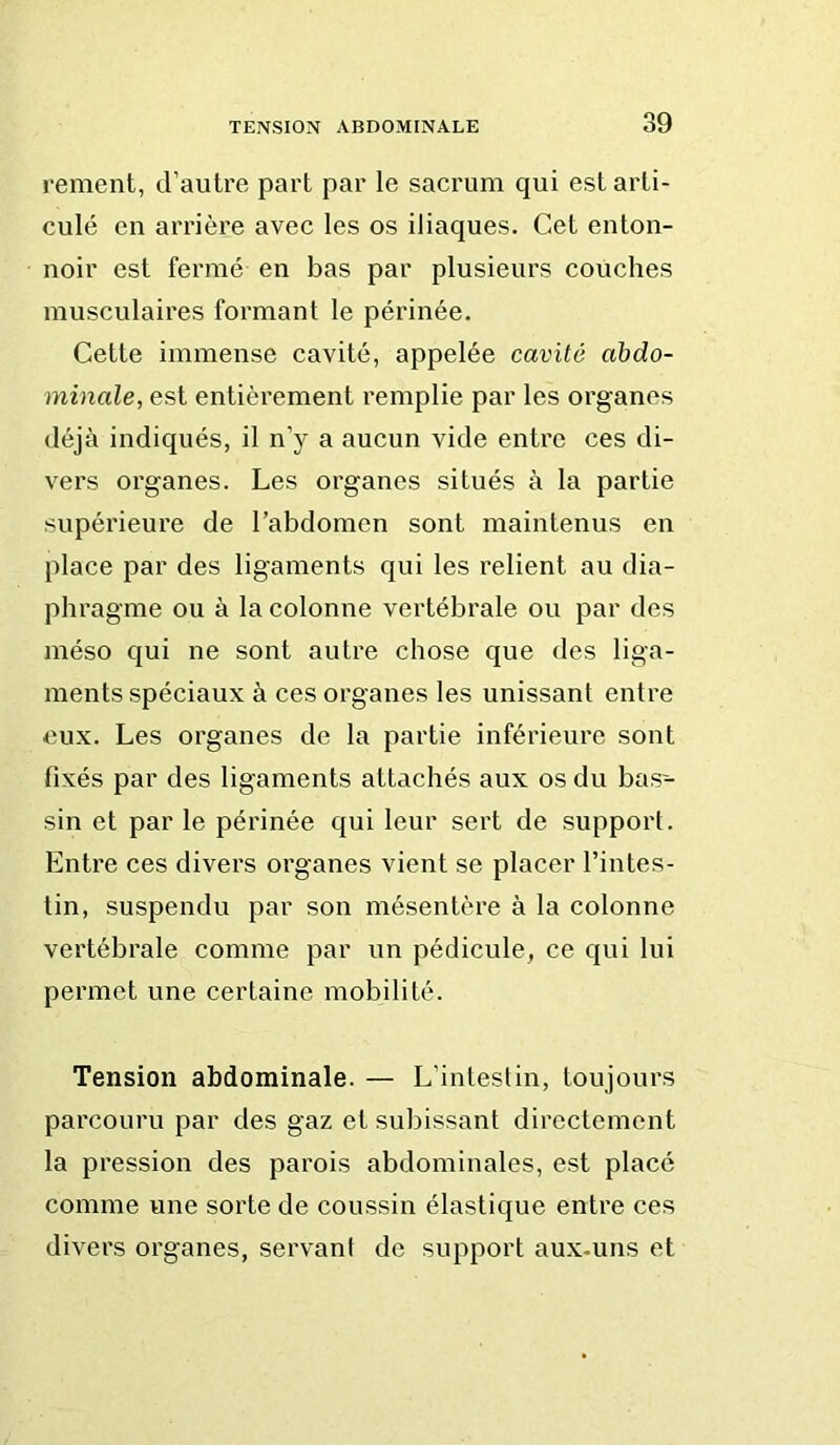 rement, d’autre part par le sacrum qui est arti- culé en arrière avec les os iliaques. Cet enton- noir est fermé en bas par plusieurs couches musculaires formant le périnée. Cette immense cavité, appelée cavité abdo- minale, est entièrement remplie par les organes déjà indiqués, il n’y a aucun vide entre ces di- vers organes. Les organes situés à la partie supérieure de l’abdomen sont maintenus en place par des ligaments qui les relient au dia- phragme ou à la colonne vertébrale ou par des méso qui ne sont autre chose que des liga- ments spéciaux à ces organes les unissant entre eux. Les organes de la partie inférieure sont fixés par des ligaments attachés aux os du bas- sin et par le périnée qui leur sert de support. Entre ces divei’s organes vient se placer l’intes- tin, suspendu par son mésentère à la colonne vertébrale comme par un pédicule, ce qui lui permet une certaine mobilité. Tension abdominale. — L’intestin, toujours parcouru par des gaz et subissant directement la pression des parois abdominales, est placé comme une sorte de coussin élastique entre ces divers organes, servant de support aux-uns et