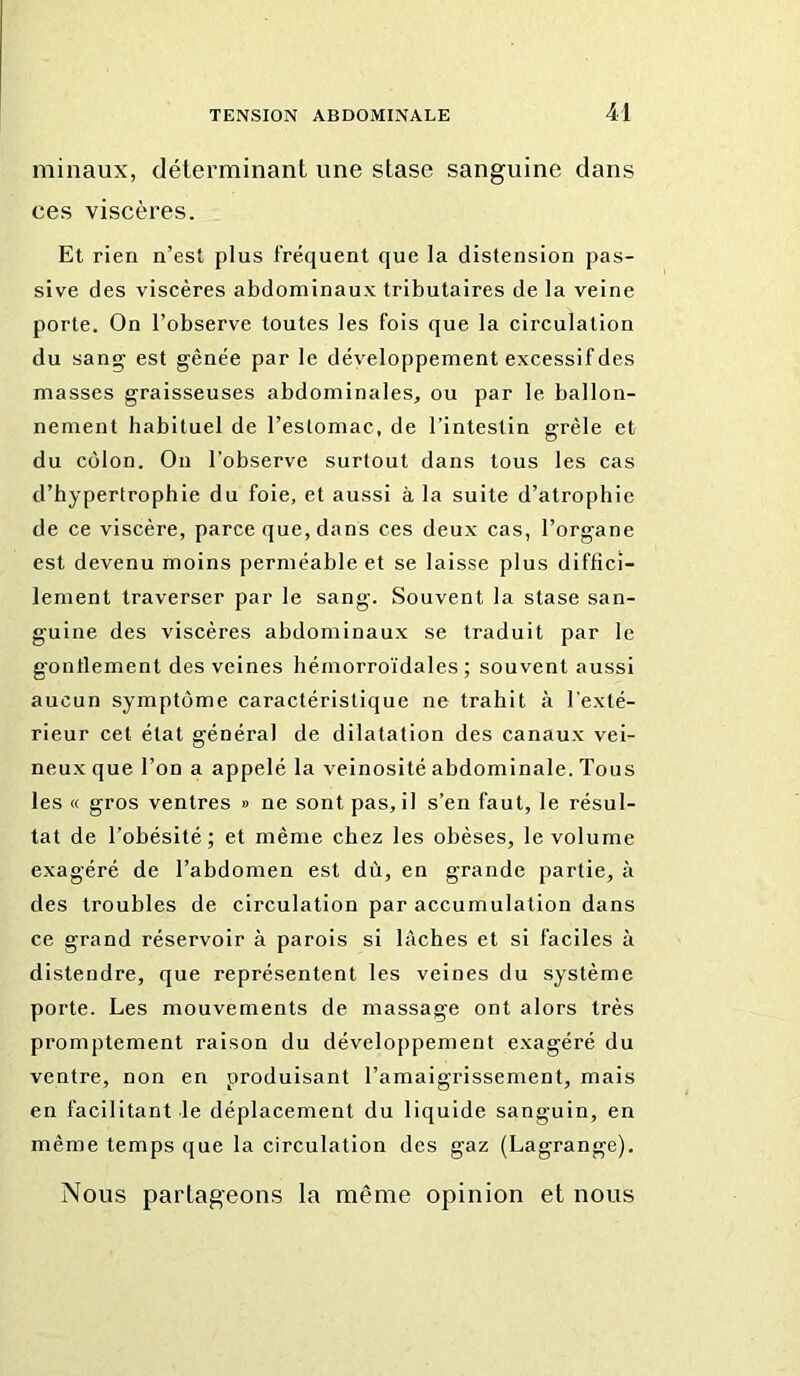 minaux, déterminant une stase sanguine dans ces viscères. Et rien n’est plus fréquent que la distension pas- sive des viscères abdominaux tributaires de la veine porte. On l’observe toutes les fois que la circulation du sang est gênée par le développement excessif des masses graisseuses abdominales, ou par le ballon- nement habituel de l’eslomac, de l’intestin grêle et du côlon. Ou l’observe surtout dans tous les cas d’hypertrophie du foie, et aussi à la suite d’atrophie de ce viscère, parce que, dans ces deux cas, l’organe est devenu moins perméable et se laisse plus diffici- lement traverser par le sang. Souvent la stase san- guine des viscères abdominaux se traduit par le gontlement des veines hémorro'idales ; souvent aussi aucun symptôme caractéristique ne trahit à l’exté- rieur eel état général de dilatation des canau.x vei- neux que l’on a appelé la veinosité abdominale. Tous les « gros ventres » ne sont pas, il s’en faut, le résul- tat de l’obésité; et même chez les obèses, le volume exagéré de l’abdomen est dù, en grande partie, à des troubles de circulation par accumulation dans ce grand réservoir à parois si lâches et si faciles à distendre, que représentent les veines du système porte. Les mouvements de massage ont alors très promptement raison du développement exagéré du ventre, non en produisant l’amaigrissement, mais en facilitant le déplacement du liquide sanguin, en même temps que la circulation des gaz (Lagrange). Nous patTageons la même opinion et nous