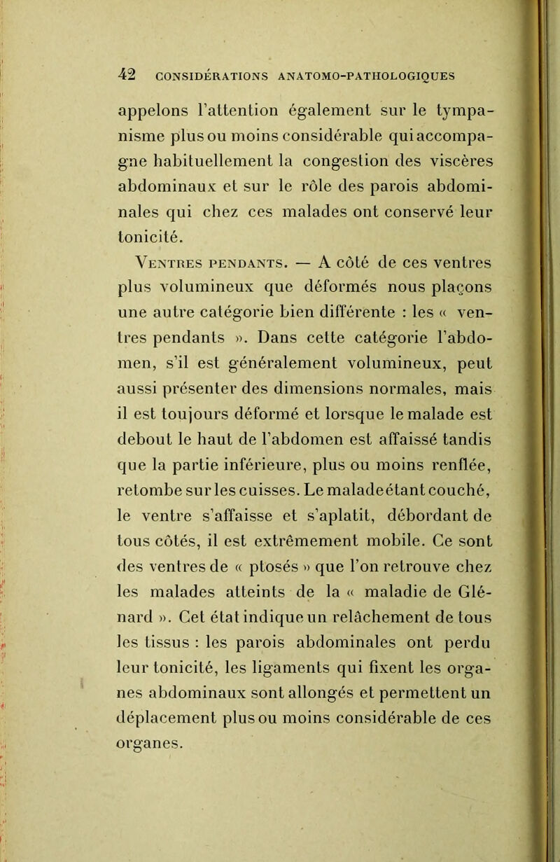 appelons l’attention également sur le tympa- nisme plus ou moins considérable qui accompa- gne habituellement la congestion des viscères abdominaux et sur le rôle des parois abdomi- nales qui chez ces malades ont conservé leur tonicité. Ventres pendants. — A côté de ces ventres plus volumineux que déformés nous plaçons une autre catégorie bien différente : les « ven- tres pendants ». Dans cette catégorie l’abdo- men, s’il est généralement volumineux, peut aussi présenter des dimensions normales, mais il est toujours déformé et lorsque le malade est debout le haut de l’abdomen est affaissé tandis que la partie inférieure, plus ou moins renflée, retombe sur les cuisses. Le maladeétant couché, le ventre s’affaisse et s’aplatit, débordant de tous côtés, il est extrêmement mobile. Ce sont des ventres de « ptosés » que l’on retrouve chez les malades atteints de la « maladie de Glé- nard ». Cet état indiqueun relâchement de tous les tissus : les parois abdominales ont perdu leur tonicité, les ligaments qui fixent les orga- nes abdominaux sont allongés et permettent un déplacement plus ou moins considérable de ces oraanes.