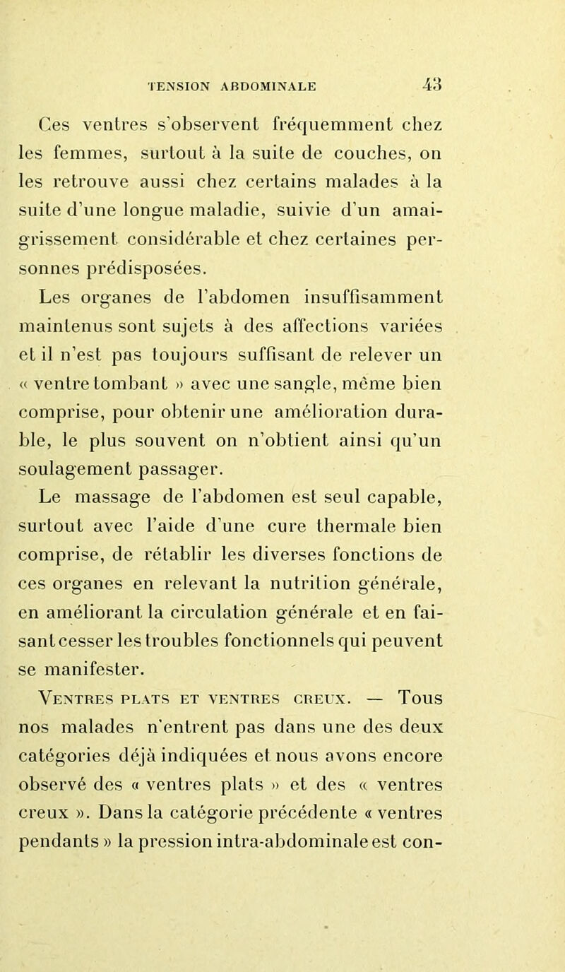 Ces ventres s’observent fréquemment chez les femmes, surtout à la suite de couches, on les retrouve aussi chez certains malades à la suite d’une longue maladie, suivie d’un amai- grissement considérable et chez certaines per- sonnes prédisposées. Les organes de l’abdomen insnffisamment maintenus sont sujets à des affections variées et il n’est pas toujours suffisant de relever un « ventre tombant » avec une sangle, même bien comprise, pour obtenir une amélioration dura- ble, le plus souvent on n’obtient ainsi qu’un soulagement passager. Le massage de l’abdomen est seul capable, surtout avec l’aide d’une cure thermale bien comprise, de rétablir les diverses fonctions de ces organes en relevant la nutrition générale, en améliorant la circulation générale et en fai- sant cesser les troubles fonctionnels qui peuvent se manifester. Ventres plats et ventres creux. — Tous nos malades n’entrent pas dans une des deux catégories déjà indiquées et nous avons encore observé des « ventres plats » et des « ventres creux ». Dans la catégorie précédente « ventres pendants» la pression intra-abdominale est con-