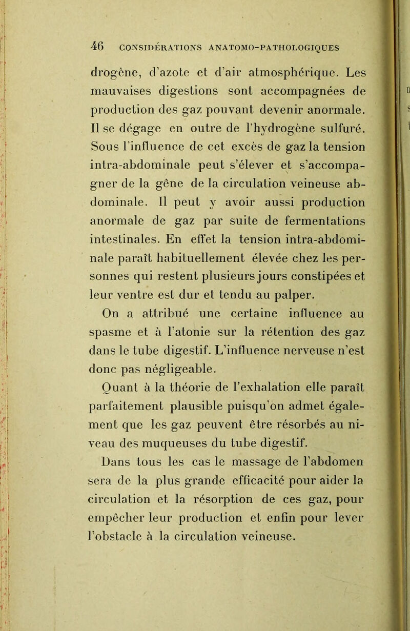 drogène, d’azote et d’air atmosphérique. Les mauvaises digestions sont accompagnées de production des gaz pouvant devenir anormale. Il se dégage en outre de l’hydrogène sulfuré. Sous l’influence de cet excès de gaz la tension intra-abdominale peut s’élever et s’accompa- gner de la gêne de la circulation veineuse ab- dominale. Il peut y avoir aussi production anormale de gaz par suite de fermentations intestinales. En effet la tension intra-abdomi- nale paraît habituellement élevée chez les per- sonnes qui restent plusieurs jours constipées et leur ventre est dur et tendu au palper. On a attribué une certaine influence au spasme et à l’atonie sur la rétention des gaz dans le tube digestif. L’influence nerveuse n’est donc pas négligeable. Quant à la théorie de l’exhalation elle paraît parfaitement plausible puisqu’on admet égale- ment que les gaz peuvent être résorbés au ni- veau des muqueuses du tube digestif. Dans tous les cas le massage de l’abdomen sera de la plus grande efficacité pour aider la circulation et la résorption de ces gaz, pour empêcher leur production et enfin pour lever l’obstacle à la circulation veineuse.