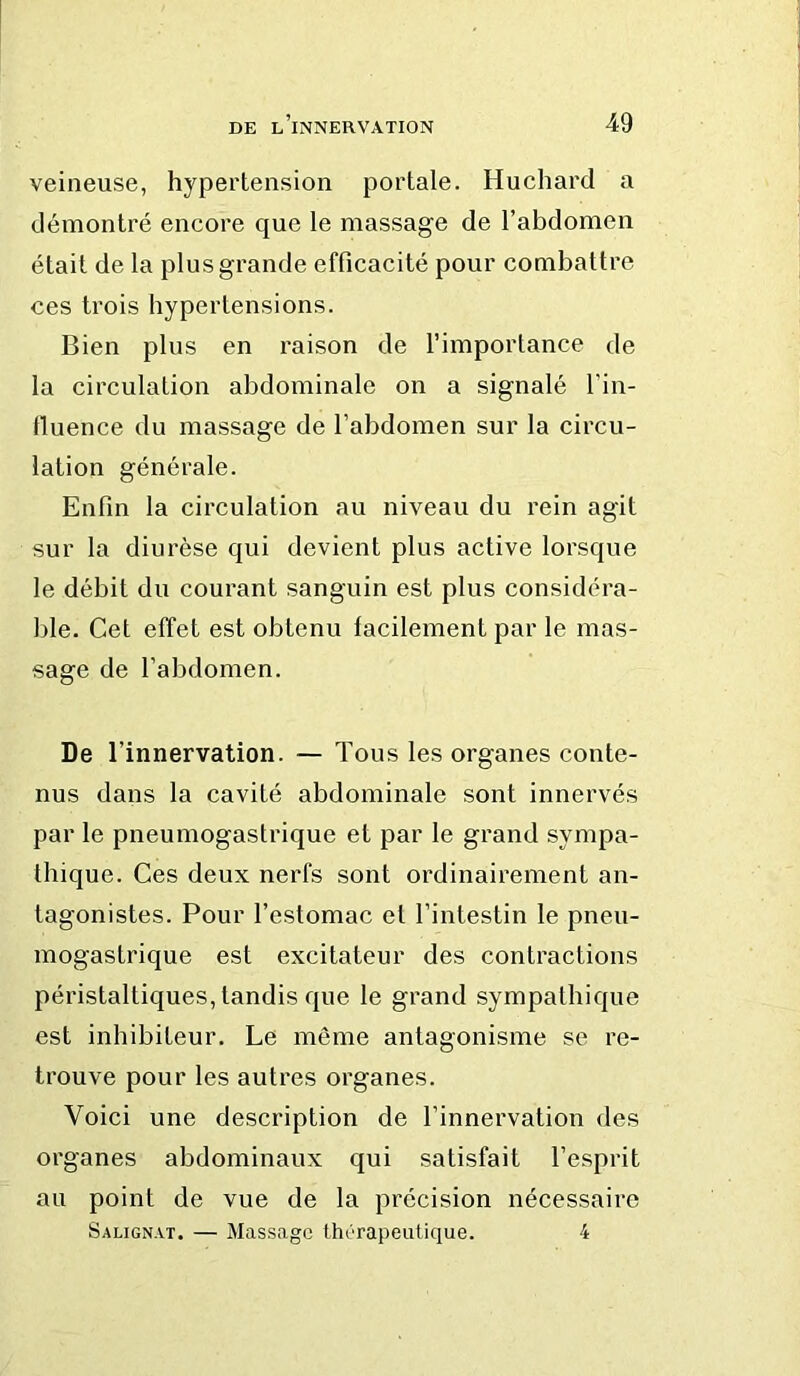 veineuse, hypertension portale. Huchard a démontré encore que le massage de l’abdomen était de la plus grande efficacité pour combattre ces trois hypertensions. Bien plus en raison de l’importance de la circulation abdominale on a signalé l’in- fluence du massage de l’abdomen sur la circu- lation générale. Enfin la circulation au niveau du rein agit sur la diurèse qui devient plus active lorsque le débit du courant sanguin est plus considéra- ble. Cet effet est obtenu facilement par le mas- sage de l’abdomen. De l’innervation. — Tous les organes conte- nus dans la cavité abdominale sont innervés par le pneumogastrique et par le grand sympa- thique. Ces deux nerfs sont ordinairement an- tagonistes. Pour l’estomac et l’intestin le pneu- mogastrique est excitateur des contractions péristaltiques, tandis que le grand sympathique est inhibiteur. Le même antagonisme se re- trouve pour les autres organes. Voici une description de l’innervation des organes abdominaux qui satisfait l’esprit au point de vue de la précision nécessaire Salignat. — Massage thérapeutique. 4