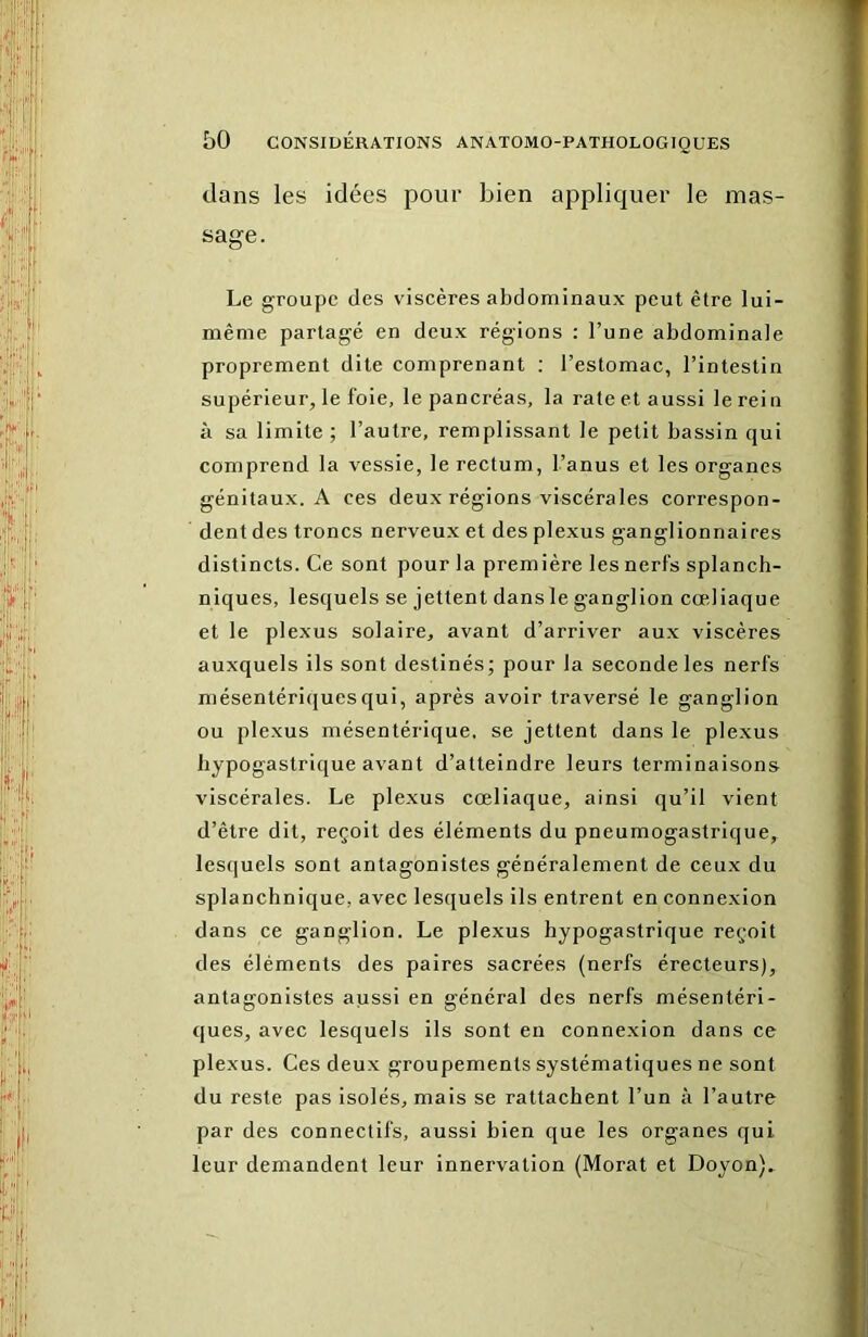 dans les idées pour bien appliquer le mas- sage. Le groupe des viscères abdominaux peut être lui- même partagé en deux régions : l’une abdominale proprement dite comprenant ; l’estomac, l’intestin supérieur, le foie, le pancréas, la rate et aussi le rein à sa limite; l’autre, remplissant le petit bassin qui comprend la vessie, le rectum, l’anus et les organes génitaux. A ces deux régions viscérales correspon- dent des troncs nerveux et des plexus ganglionnaires distincts. Ce sont pour la première les nerfs splanch- niques, lesquels se jettent dans le ganglion cœliaque et le plexus solaire, avant d’arriver aux viscères auxquels ils sont destinés; pour la seconde les nerfs mésentériques qui, après avoir traversé le ganglion ou plexus mésentérique, se jettent dans le plexus hypogastrique avant d’atteindre leurs terminaisons viscérales. Le plexus cœliaque, ainsi qu’il vient d’être dit, reçoit des éléments du pneumogastrique, lesquels sont antagonistes généralement de ceux du splanchnique, avec lesquels ils entrent en connexion dans ce ganglion. Le plexus hypogastrique reçoit des éléments des paires sacrées (nerfs érecteurs), antagonistes aussi en général des nerfs mésentéri- ques, avec lesquels ils sont en connexion dans ce plexus. Ces deux groupements systématiques ne sont du reste pas isolés, mais se rattachent l’un à l’autre par des connectifs, aussi hien que les organes qui leur demandent leur innervation (Morat et Doyon)»