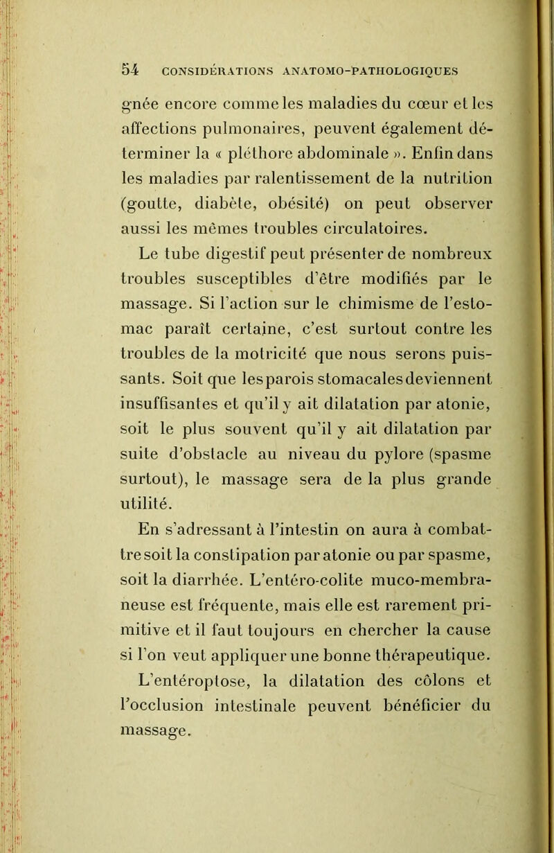 gnée encore comme les maladies du cœur el les affections pulmonaires, peuvent également dé- terminer la « pléthore abdominale ». Enlindans les maladies par ralentissement de la nutrition (goutte, diabète, obésité) on peut observer aussi les mêmes troubles circulatoires. Le tube digestif peut présenter de nombreux troubles susceptibles d’être modifiés par le massage. Si l’action sur le chimisme de l’esto- mac paraît certaine, c’est surtout contre les troubles de la motricité que nous serons puis- sants. Soit que lesparois stomacalesdeviennent insuffisantes et qu’il y ait dilatation par atonie, soit le plus souvent qu’il y ait dilatation par suite d’obstacle au niveau du pylore (spasme surtout), le massage sera de la plus grande utilité. En s’adressant à l’intestin on aura à combat- tre soit la constipation par atonie ou par spasme, soit la diarrhée. L’entéro-colite muco-membra- neuse est fréquente, mais elle est rarement pri- mitive et il faut toujours en chercher la cause si l’on veut appliquer une bonne thérapeutique. L’entéroptose, la dilatation des côlons et l’occlusion intestinale peuvent bénéficier du massage.