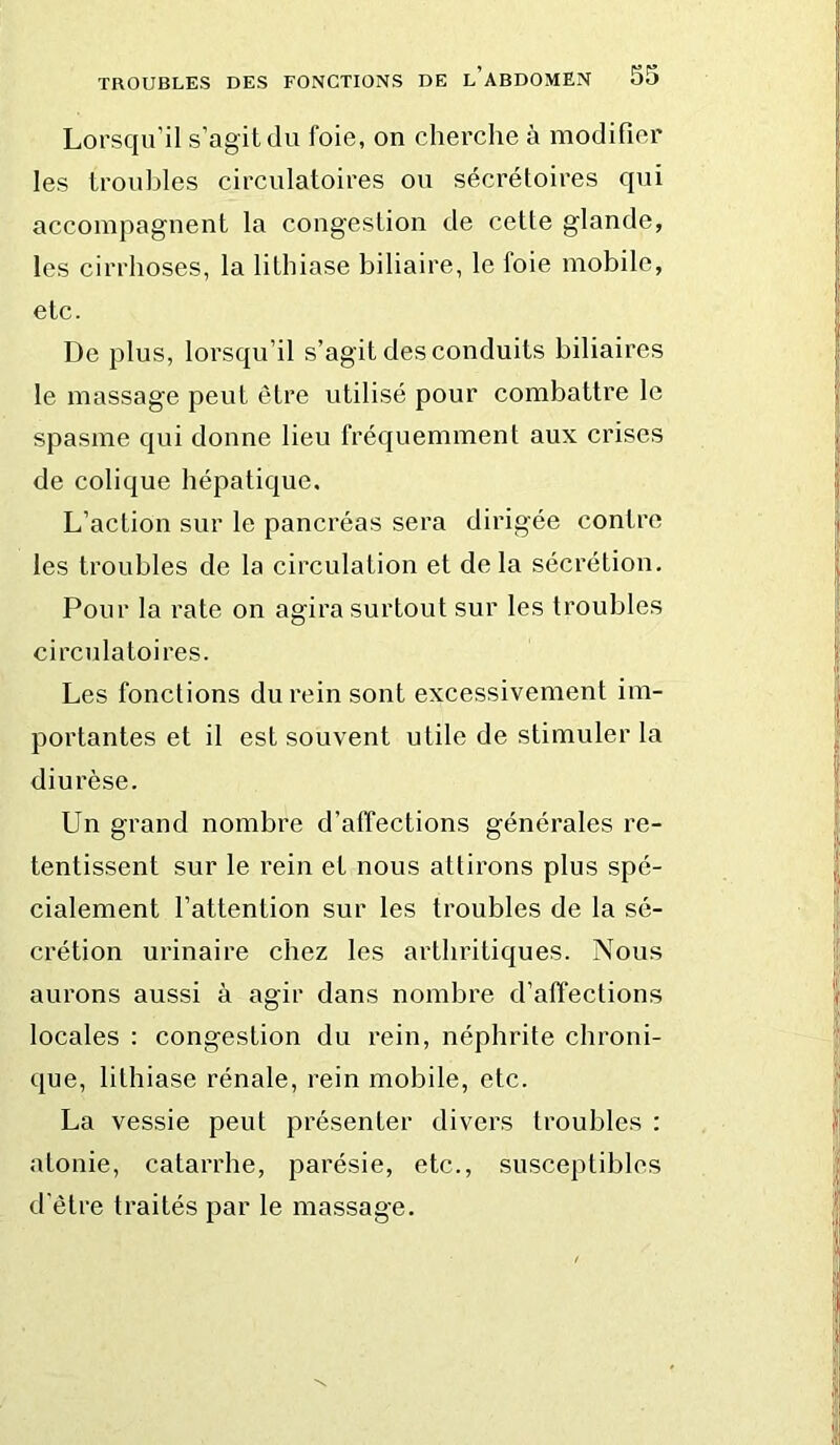 Lorsqu’il s’agit du foie, on cherche à modifier les trouilles circulatoires ou sécrétoires qui accompagnent la congestion de cette glande, les cirrhoses, la lithiase biliaire, le foie mobile, etc. De plus, lorsqu’il s’agit des conduits biliaires le massage peut être utilisé pour combattre le spasme qui donne lieu fréquemment aux crises de colique hépatique. L’action sur le pancréas sera dirigée contre les troubles de la circulation et delà sécrétion. Pour la rate on agira surtout sur les troubles circulatoires. Les fonctions du rein sont excessivement im- portantes et il est souvent utile de stimuler la diurèse. Un grand nombre d’affections générales re- tentissent sur le rein et nous attirons plus spé- cialement l’attention sur les troubles de la sé- crétion urinaire chez les arthritiques. Nous aurons aussi à agir dans nombre d’affections locales : congestion du rein, néphrite chroni- que, lithiase rénale, rein mobile, etc. La vessie peut présenter divers troubles : atonie, catarrhe, parésie, etc., susceptibles d'être traités par le massage.