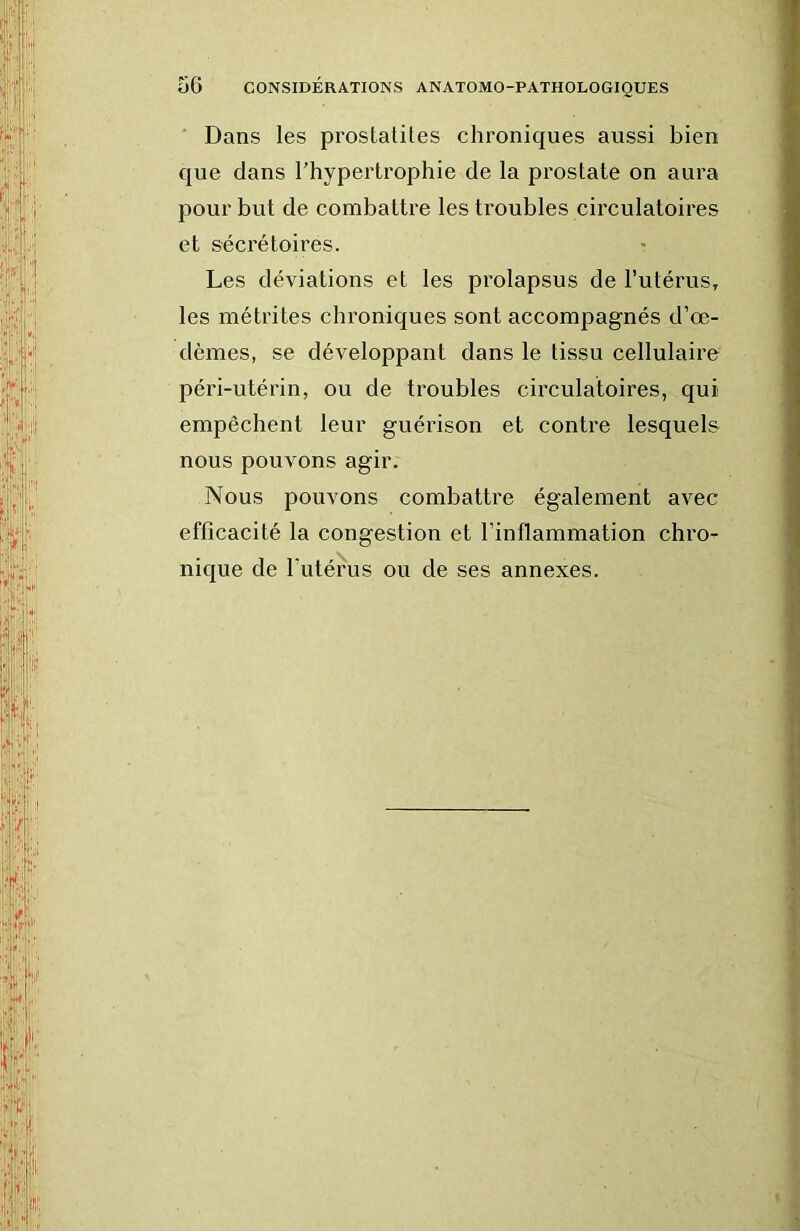 Dans les prostatites chroniques aussi bien que dans l’hypertrophie de la prostate on aura pour but de combattre les troubles circulatoires et sécrétoires. Les déviations et les prolapsus de l’utérus, les métrites chroniques sont accompagnés d’œ- dèmes, se développant dans le tissu cellulaire péri-utérin, ou de troubles circulatoires, qui empêchent leur guérison et contre lesquels nous pouvons agir. Nous pouvons combattre également avec efficacité la congestion et l’inflammation chro- nique de rutéfus ou de ses annexes.