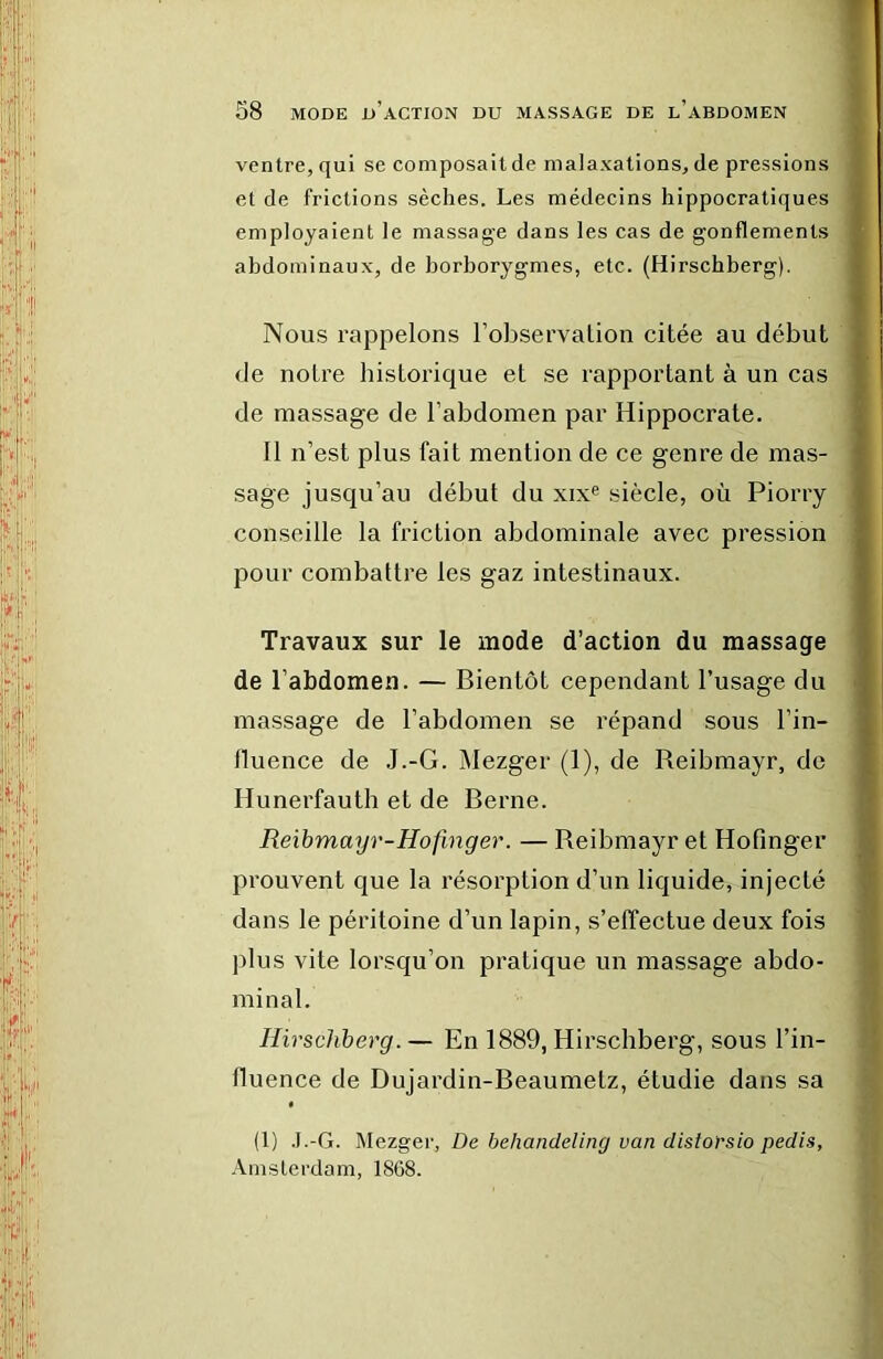 ventre, qui se composait de malaxations, de pressions et de frictions sèches. Les médecins hippocratiques employaient le massage dans les cas de gonflements abdominaux, de borborygmes, etc. (Hirschberg). Nous rappelons l’observation citée au début de notre historique et se rapportant à un cas de massage de l’abdomen par Hippocrate. 11 n’est plus fait mention de ce genre de mas- sage jusqu’au début du xix® siècle, où Piorry conseille la friction abdominale avec pression; pour combattre les gaz intestinaux. Travaux sur le mode d’action du massage de l’abdomen. — Bientôt cependant l’usage du massage de l’abdomen se répand sous l’in- lluence de J.-G. Mezger (1), de Reibmayr, de Hunerfauth et de Berne. Reibmayr-Hofmger. — Reibmayr et Hofinger prouvent que la résorption d’un liquide, injecté dans le péritoine d’un lapin, s’effectue deux fois plus vite lorsqu’on pratique un massage abdo- minal. Hirschberg.— En 1889, Hirschberg, sous l’in- fluence de Dujardin-Beaumetz, étudie dans sa (1) .I.-G. Mezger, De behandeling van disiorsio pedis, Amsterdam. 1868.