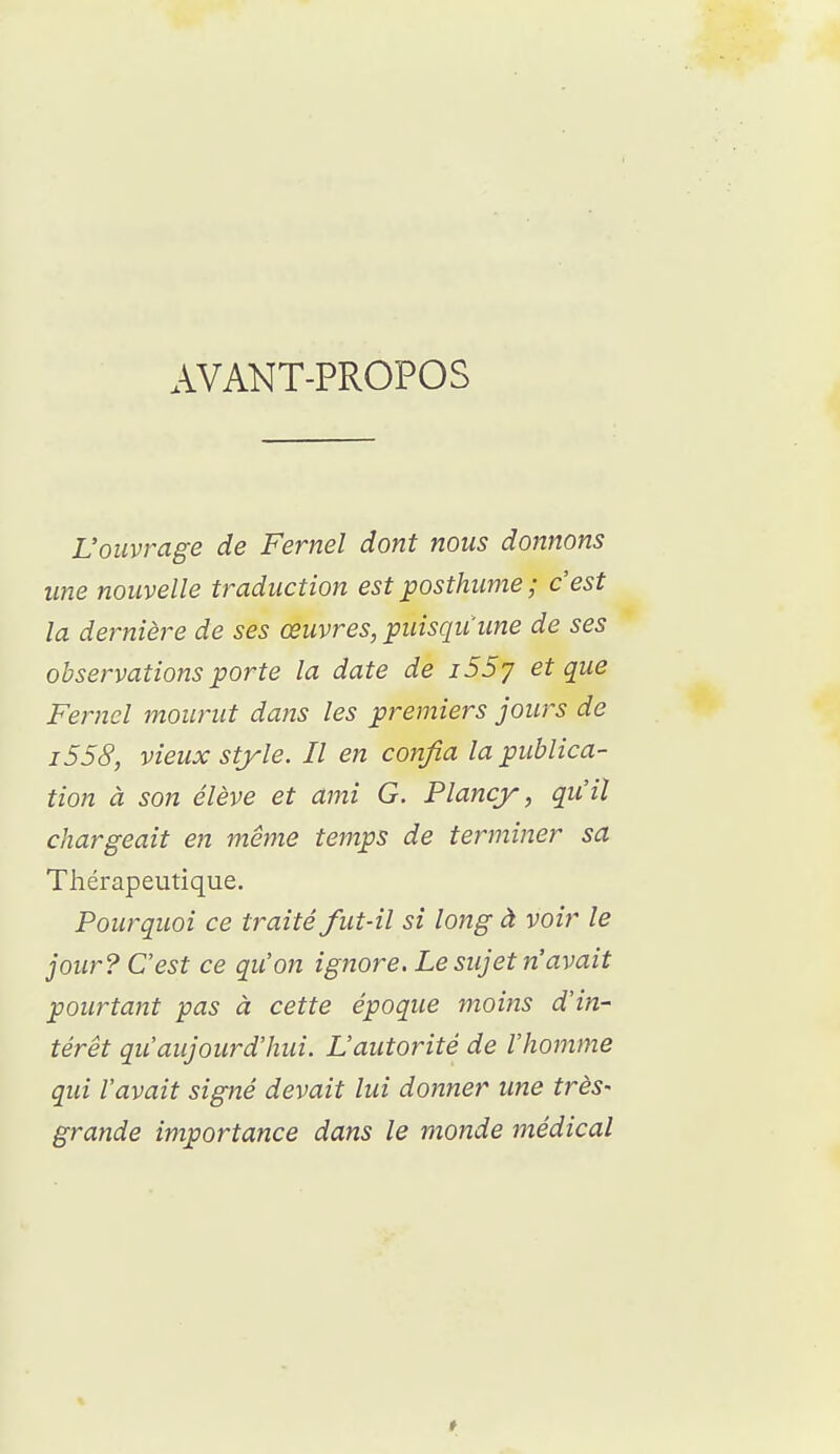 AVANT-PROPOS L'ouvrage de Fernel dont nous donnons une nouvelle traduction est posthume ; c'est la dernière de ses œuvres, puisqu'une de ses observations porte la date de i55y et que Fernel mourut dans les premiers jours de i558, vieux style. Il en confia la publica- tion à son élève et ami G. Plancy, qiiil chargeait en même temps de terminer sa Thérapeutique. Pourquoi ce traité fut-il si long à voir le jour? C'est ce qu'on ignore. Le sujet n'avait pourtant pas à cette époque moins d'in- térêt qu'aujourd'hui. L'autorité de l'homme qui l'avait signé devait lui donner une très- grande importance dans le monde médical