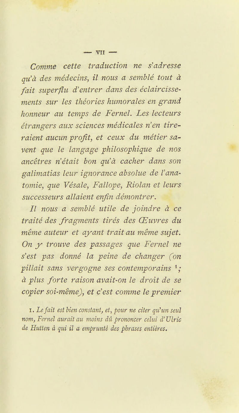 Comme cette traduction ne s'adresse qu'à des médecins, il nous a semblé tout à fait superflu d'entrer dans des éclaircisse- mefits sur les théories humorales en grand honneur au temps de Fernel. Les lecteurs étrangers aux sciences médicales n'en tire- raient aucun profit, et ceux du métier sa- vent que le langage philosophique de nos ancêtres n'était bon qu'à cacher dans son galimatias leur ignorance absolue de l'ana- tomie, que Vésale, Fallope, Riolan et leurs successeurs allaient enfin démontrer. Il nous a semblé utile de joindre à ce traité des fragments tirés des Œuvres du même auteur et ayant trait au même sujet. On y trouve des passages que Fernel ne s'est pas donné la peine de changer (on pillait sans vergogne ses contemporains à plus forte raison avait-on le droit de se copier soi-même), et c'est comme le premier I. Le fait est Ken constant, et, pour ne citer qu'un seul nom, Fernel aurait au moins chi prononcer celui d'Ulric de Hutten à qui il a emprunté des phrases entières.